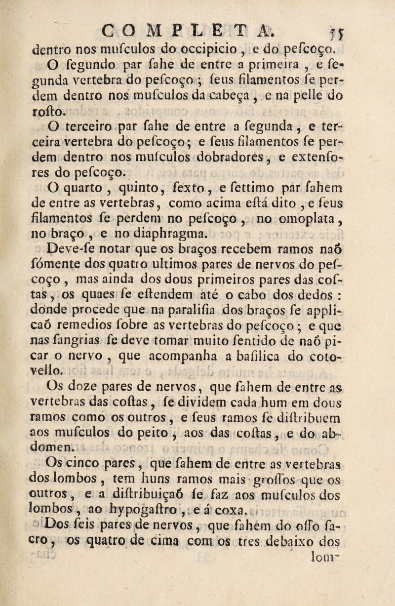 dentro nos mnfculos do occipicio , e do pefcoço. O fegundo par fahe de entre a primeira , e fie« gunda vertebra do pefcoço ; íeus filamentos fe per¬ dem dentro nos mufculos da cabeça , e na pelle do rofto. O terceiro par fahe de entre a fegunda, e ter¬ ceira vertebra do pefcoço; e feus filamentos fe per¬ dem dentro nos muículos dobradores, e extenfo- res do pefcoço. O quarto , quinto, fexto, e fettimo par fahem de entre as vertebras, como acima eftá dito , e íeus filamentos fe perdem no pefcoço , no omoplata, no braço , e no diaphragma. Deve-fe notar que os braços recebem ramos naô fomente dos quatro últimos pares de nervos do pef¬ coço , mas ainda dos dous primeiros pares das cofi¬ tas , os quaes fe eftendem até o cabo dos dedos : donde procede que na paralifia dos braços fe appli- caó remedios fobre as vertebras do pefcoço ; e que nas fangrias fe deve tomar muito fentido de naô pi¬ car o nervo , que acompanha a bafilica do coto- vello. Os doze pares de nervos, que fahem de entre as vertebras das coftas, fe dividem cada hum em dous ramos como os outros, e feus ramos fe difti ibuem aos mufculos do peito, aos das coftas, e do ab¬ dômen. Os cinco pares, que fahem de entre as vertebras dos lombos, tem huns ramos mais groíTos que os outros, e a diftribuiçaó íe faz aos mufculos dos lombos , ao hypogaftro , e á coxa. Dos íeis pares de nervos, que fahem do oíTo fa- cro, os quatro de cima com os tres debaixo dos r' lomr