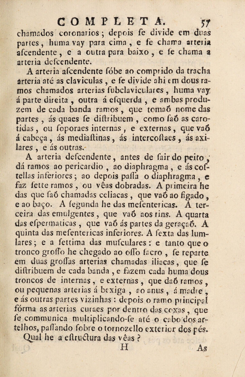 / C O M P L E T A. tf chamados coronários; depois fe divide em duas partes, hunia vay para cima , e fé chama artéria afcendente, e a outra para baixo, e fé chama a artéria defeendente. A artéria afcendente fóbe ao comprido da tracha artéria até as clavículas y e fe divide ahi em dous ra¬ mos chamados artérias fubclaviculares , huma vay á parte direita , outra á efquerda , e ambas produ¬ zem de cada banda ramos r que tcmaó nome das partes , ás quaes fe diítribuem , como faó as caró¬ tidas , ou foporaes internas , e externas, que vaó á cabeça , ás mediaftinas , ás intercoílaes , ás axi¬ lares , e ás outras. A artéria defeendente, antes de fair do peito dá ramos ao pericárdio , ao diaphragma , e ás cof- teilas inferiores; ao depois paíTa o diaphragma , e faz fette ramos , ou vêas dobradas. A primeira he das que faó chamadas celíacas , que vaó ao fígado t e ao baço. A fegunda he das mefentericas. A ter¬ ceira das emulgentes, que vaó aos rins. A quarta das efpermaticas , que vaó ás partes da geraçaó. A quinta das mefentericas inferiores. A fexta das lum- lares; e a fettima das mufeulares: e tanto que o tronco groíío he chegado ao olTo íscro , fe reparte em duas grofías artérias chamadas iliacas, que fe diftribuem de cada banda , e fazem cada huma dous troncos de internas , e externas , que daó ramos , ou pequenas artérias á bexiga , ao anus , á madre , e ás outras partes vizinhas : depois o ramo principal fórma as artérias curaes por dentro das coxas, que íé communica nuilriplicando-fé até o cabo dos ar¬ telhos, pafíando fobre o tornozello exterior dos pés. Qual he a eíliu&ura das vêas ? H As