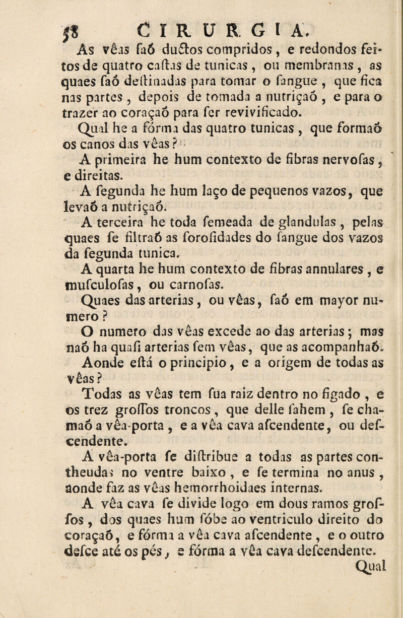 As vêas faó du&os compridos , e redondos fei¬ tos de quatro caíhs de túnicas , ou membranas , as quaes faó deíHiiadas para tomar o fangue , que fica nas partes , depois de tomada a nutrição , e para o trazer ao coraçaó para fer revivificado. Qual he a forma das quatro túnicas , que formaô os canos das vêas?’ A primeira he hum contexto de fibras nervofas , e direitas. A fegunda he hum laço de pequenos vazos, que levaÓ a nutriçaó. A terceira he toda femeada de glandulas , pelas quaes fe filtraó as forofidades do fangue dos vazos da fegunda túnica. A quarta he hum contexto de fibras annulares, e mufculofas, ou carnofas. Quaes das artérias, ou vêas, faó em mayor nu¬ mero ? O numero das vêas excede ao das artérias; mas naó ha quaíi artérias fem vêas, que as acompanhaó. Aonde eílá o principio, e a origem de todas as vêas? Todas as vêas tem fua raiz dentro no fígado , e os trez grofios troncos, que delle fahem , fe cha- maó a vêa-porta , e a vêa cava afcendente, ou def- cendente. A vêa-porta fe diítribue a todas as partes con- theudar no ventre baixo , e fe termina no anus , aonde faz as vêas hemorrhoidaes internas. A vêa cava fe divide logo em dous ramos grof- fos , dos quaes hum fóbe ao ventrículo direito do coraçaó, e fórma a vêa cava afcendente , e o outro defce até os pés , e fórma a vêa cava defcendente. Qual