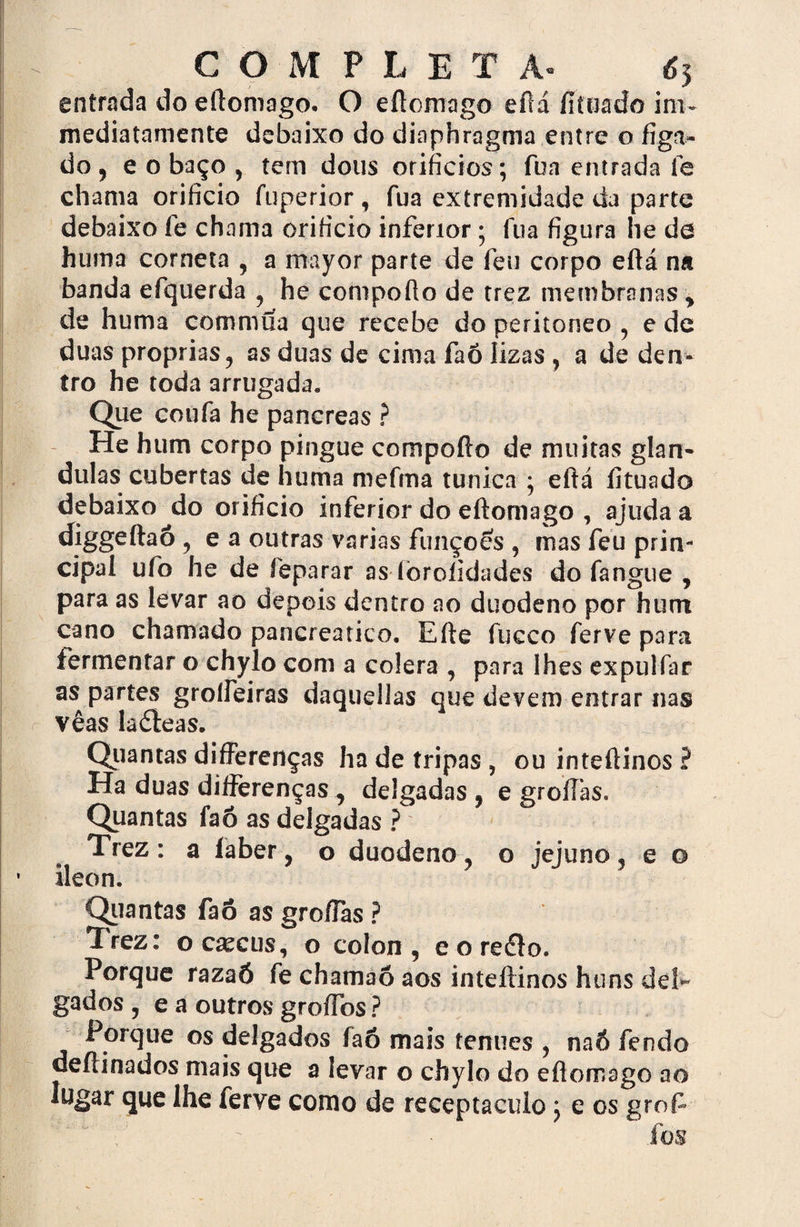 entrada do eílomago. O eílomago eílá fítíiado ini- mediatamente debaixo do diaphragma entre o figa» do, eo baço , tem dous orifícios; fua entrada fe chama orifício fuperior, fua extremidade da parte debaixo fe chama orifício inferior; fua figura he de hum a corneta , a mayor parte de feu corpo eílá na banda efquerda , he compoílo de trez membranas > de huma commua que recebe do peritoneo , e de duas próprias, as duas de cima faõ lizas , a de den¬ tro he toda amigada» Que coufa he pancreas ? He hum corpo pingue compoílo de muitas glân¬ dulas cubertas de huma mefma túnica ; eílá íituado debaixo do orifício inferior do eítomago , ajuda a diggeítaõ ? e a outras varias funções , mas feu prin¬ cipal ufo he de feparar as fòrolidades do fangue , para as levar ao depois dentro ao duodeno por hum cano chamado pancreatico. Eíte fucco ferve para fermentar o chylo com a cólera , para lhes expulfar as partes groífeiras daqudlas que devem entrar nas vêas laóieas. Quantas differenças ha de tripas , ou inteílinos ? Ha duas diífèrenças,, delgadas ? e groiflas. Quantas faõ as delgadas ? Trez: a íabery o duodeno? o jejuno3 e o ileon. Quantas faõ as groflas ? Trez: o c^cu s, o colou, e o reélo. Porque razaó fe chamaõ aos inteílinos huns del¬ gados , e a outros groífos ? Porque os delgados faõ mais tenues , naô fendo deílinados mais que a levar o chylo do eílomago ao lugar que lhe ferye como de receptáculo; e os grof