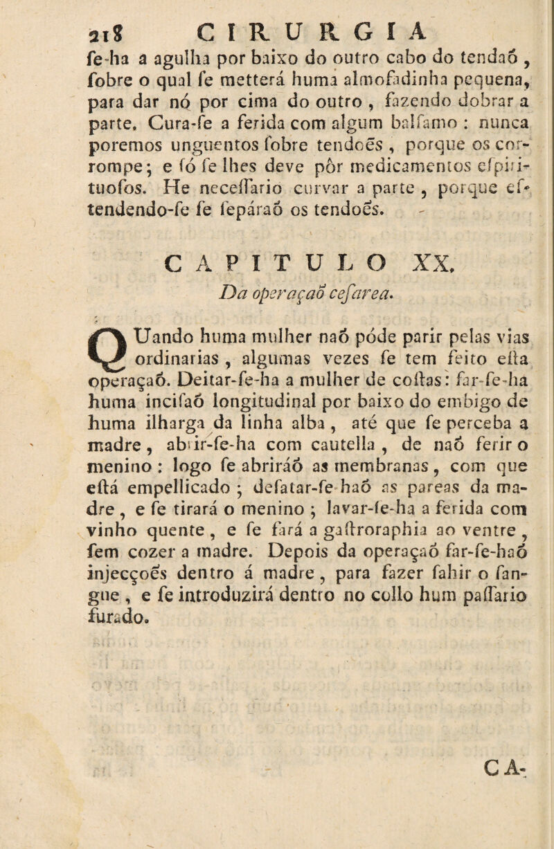 ai* CIRURGIA fe-ha a agulha por baixo do outro cabo do tendão , fobre o qual fe metterá huma almofadinha pequena, para dar nQ por cima do outro , fazendo dobrar a parte. Cura-fe a ferida com algum balfamo : nunca poremos unguentos fobre tendoês , porque os cor¬ rompe; e fó fe lhes deve pôr medicamentos efpiii- tuofos. He neceífario curvar a parte , porque ef- tendendo-fe fe fepárao os tendoês. - ' . CAPITULO XX. Da operqçao cefarea. QUando huma mulher nao pode parir pelas vias ordinárias , algumas vezes fe tem feito eüa operaçaó. Deitar-fe-ha a mulher de coitas: far-fe-hâ huma incifaõ longitudinal por baixo do embigo de huma ilharga da linha alba , até que fe perceba a madre, abir-fe-ha com cautella , de nao ferir o menino: logo fe abriráó as membranas, com que eftá empellicado ; defatar-fe haô as pareas da ma¬ dre , e fe tirará o menino ; lavar-íe-ha a ferida com vinho quente , e fe fará a gaítroraphia ao ventre , fem cozer a madre. Depois da operaçaó far-fe-haõ injecçoês dentro á madre, para fazer fahir o fan- gne , e fe introduzirá dentro no collo hum paífario furado* CA-