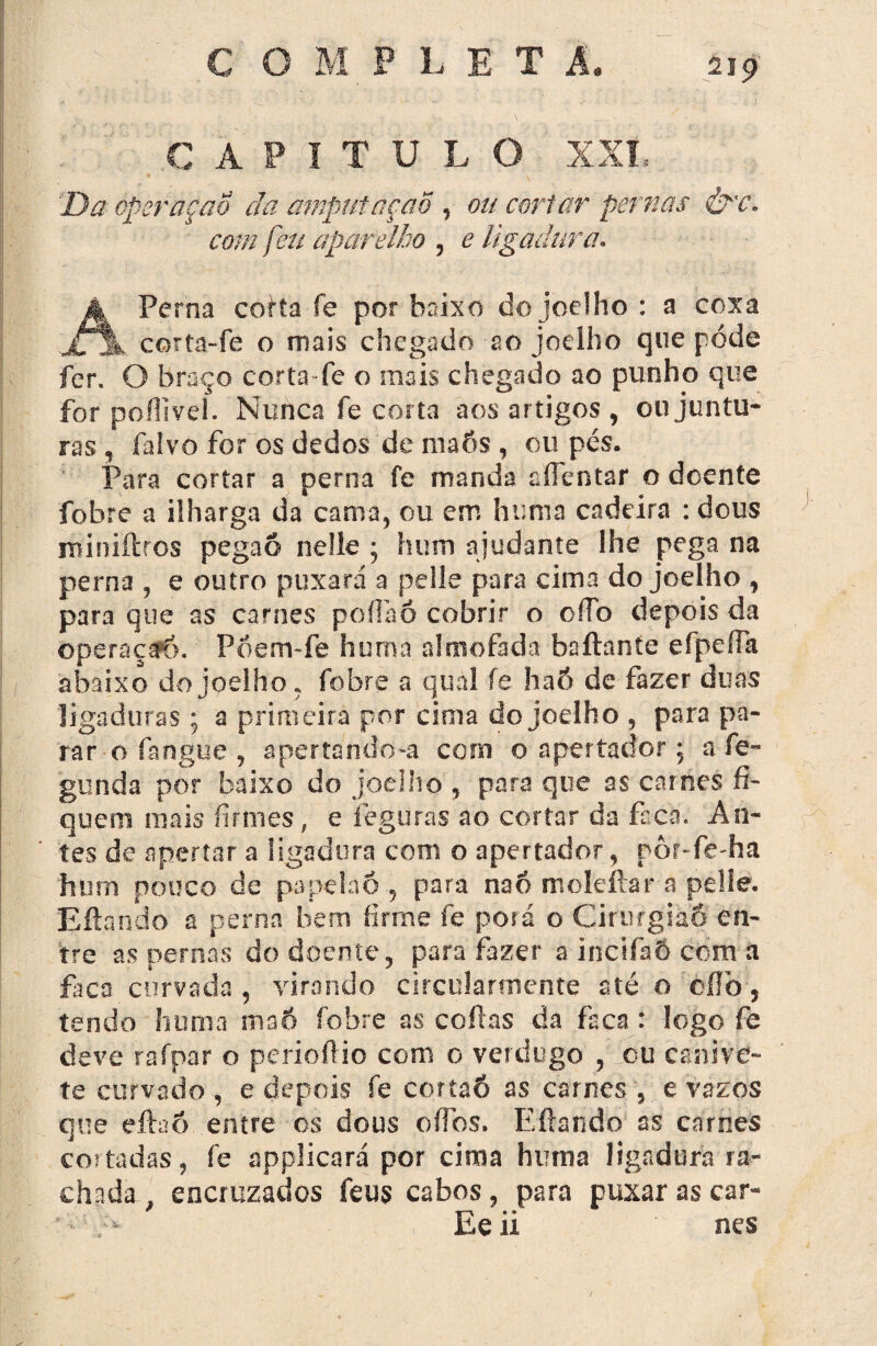 CAPITULO XXL Da operaçao da amptrtaçaõ, ou cortar pernas &'c. com feu aparelho , e ligadura. á Perna corta fe por baixo do joelho : a coxa k corta-fe o mais chegado ao joelho que póde fer. O braço corta-fe o mais chegado ao punho que for poílivel. Nunca fe corta aos artigos , ou juntu¬ ras , falvo for os dedos de maôs , ou pés. Para cortar a perna fe manda aíTentar o doente fobre a ilharga da cama, ou em htmia cadeira : dous miniítros pegaô neile ; hum ajudante lhe pega na perna , e outro puxará a pelle para cima do joelho , para que as carnes poífaó cobrir o oíTo depois da ©peraça*ô. Pdem-fe hum a almofada baftaníe eipcífa abaixo do joelho, fobre a qual fe haó de fazer duas ligaduras ; a primeira por cima do joelho , para pa¬ rar o fangue , apertando-a com o apertador; a fe- gunda por baixo do joelho , para que as carnes fi¬ quem mais firmes, e íeguras ao cortar da faca. An¬ tes de apertar a ligadura com o apertador, por-fe-ha hum pouco de papeiaó , para na6 moleftar a pelle. Eftando 2 perna bem firme fe porá o Cirurgião en¬ tre as pernas do doente, para fazer a incifaÕ com a fàca curvada, virando circularmente até o cílò, tendo huma maÓ fobre as cofias da faca: logo fe deve rafpar o periofiio com 0 verdugo , ou canive¬ te curvado, e depois fe cortaó as carnes , e vazos que eftaó entre os dous oífos. Efiando as carnes cos tadas, fe applicará por cima huma ligadura ra¬ chada , encruzados feus cabos, para puxar as car- • - >■ Ee ii nes