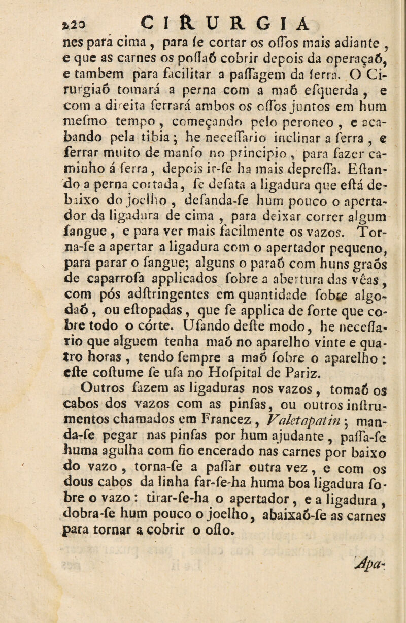 nes pará cima, para íe cortar os ofibs mais adiante , e que as carnes os poílaÓ cobrir depois da operaçaô, e também para facilitar a paíTagem da (erra. O Ci- rurgiaó tomará a perna com a maô efquerda , e com a direita ferrará ambos os oíTos juntos em hum mefmo tempo , começando pelo peroneo , e oca- bando pela tibia ; he neceífario inclinar a ferra , e ferrar muito de manfo no principio , para fazer ca¬ minho á ferra, depois ir-fe ha mais depreda. Efian- do a perna cortada, fe defata a ligadura que eítá de¬ baixo do joelho , defanda-fe hum pouco o aperta- dor da ligadura de cima , para deixar correr algum íangue , e para ver mais facilmente os vazos. Tor- na-fe a apertar a ligadura com o apertador pequeno, para parar o fangue; alguns o paraõ com huns graós de caparrofa applicados fobre a abertura das vêas, com pós adilringentes em quantidade fobte algo- daó, ou eftopadas, que fe applica de forte que co¬ bre todo o córte. Ufando deite modo, he neceíla- rio que alguém tenha maô no aparelho vinte e qua¬ tro horas , tendo fempre a maô fobre o aparelho : efte coítume fe ufa no Hofpital de Pariz. Outros fazem as ligaduras nos vazos, tomaó os cabos dos vazos com as pinfas, ou outrosinítru- mentos chamados em Francez , Valetapatin; man- da-fe pegar nas pinfas por hum ajudante , paífa-fe huma agulha com fio encerado nas carnes por baixo do vazo , torna-fe a paífar outra vez, e com os dous cabos da linha far-fe-ha huma boa ligadura fo¬ bre o vazo : tirar-fe-ha o apertador, e a ligadura , dobra-fe hum pouco o joelho, abaixaó-fe as carnes para tornar & cobrir o oilo. 4pa*