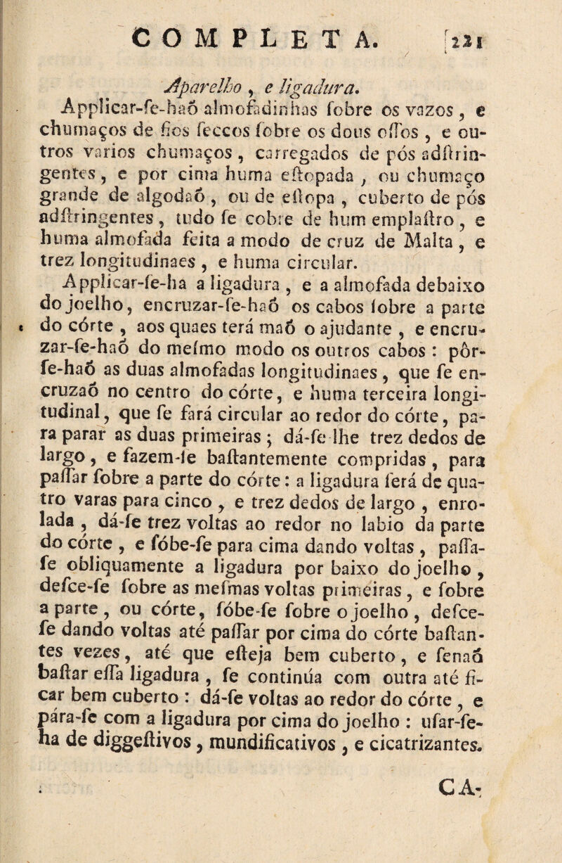 COM PL E T A. -lai / 1 Aparelho , e ligadura. Appíicar-fe-haõ almofadinhas fobre os vazes , e chumaços de fios feccos iobre os dous oíTos , e ou¬ tros vários chumaços, carregados de pós adftrin- gentes , e por cima huma eftopada , ou chumaço grande de algodão , ou de eílopa , coberto de pós adftringentes, tudo fe cobre de hum emplaíiro , e huma almofada feita a modo de cruz de Malta , e trez longitudinaes , e huma circular. Applicar-fe-ha a ligadura , e a almofada debaixo do joelho, encruzar-re-haõ os cabos iobre aparte « do córte , aos quaes terá maó o ajudante , e encru¬ za r-fe-h a ó do meímo modo os outros cabos : pôr- fe-haõ as duas almofadas longitudinaes , que fe en~ cruzaõ no centro do córte, e huma terceira longi¬ tudinal, que fe fará circular ao redor do córte, pa¬ ra parar as duas primeiras ; dá-fe-Jhe trez dedos de largo, e fazemde baftantememe compridas , para paífar fobre a parte do córte: a ligadura íerá de qua¬ tro varas para cinco , e trez dedos de largo , enro¬ lada , dá-fe trez voltas ao redor no labio da parte do córte , e fóbe-fe para cima dando voltas , paíla- fe obliquamente a ligadura por baixo do joelho, defee-fe fobre as niefmas voltas primeiras, e fobre aparte, ou córte, fóbe-fe fobre o joelho , defee- fe dando voltas até paífar por cima do córte baftan- tes vezes, até que efteja bem cuberto, e fenaá bailar elfa ligadura , fe continua com outra até fi¬ car bem cuberto : dá-fe voltas ao redor do córte , e pára-fe com a ligadura por cima do joelho : ufar-fe- ha de diggeftivos, raundificativos , e cicatrizantes, :■ '’V;:W'T /v' CA-