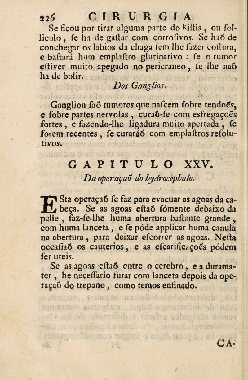 Se ficou por tirar alguma parte do kjftis , ou fol- liculo , fe ha de gaitar com corrofivos. Se haô de conchegar os lábios da chaga íem lhe fazer coltura, e baftará hum emplaftro glntinativo : fe o tumor eftiver muito apegado no pericraneo, fe lhe naó ha de bolir. Dos Gânglios. • V;' •, _ Ganglion faó tumores que nafcem fobre tendões, e fobre partes nervolas , curaó-fe com esfregaçoes fortes, e fazendo-lhe ligadura muito apertada , fe forem recentes, fe curaráó com emplaítros refolu- tivos. v ‘ \ . - . , .r ,. ’ r i ' í CAPITULO XXV. DaoperaçaÔ do hydrocephalo. ESta operaçaó fe faz para evacuar as agoas da ca¬ beça. Se as agoas eftaó fomente debaixo da pelle , faz-fe-lhe hutna abertura baílante grande , com huma lanceta, e fe pôde applicar huma canula na abertura , para deixar efcorrer as agoas. Nefta occafiaô os cautérios, e as efcarificaçoes pódetn fer uteis. Se as agoas eftao entre o cerebro, e a durama- ter , he neceifario furar com lanceta depois da ope¬ raçaô do trépano, como temos enfinado.