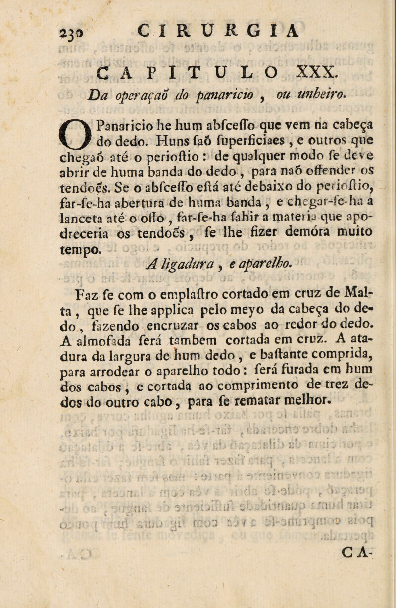 230 CAPITULO XXX. Da operaçao do panarício , ou unheiro. O Panarício he hum abfceflb que vem na cabeça do dedo. Huns faô fuperficiaes , e outros que chegaõ até o perioftio : de qualquer modo fe deve abrir de hum a banda do dedo y para naô ©ffender os tendões. Se o abfceífo eftá até debaixo do perioílio, ^ far-fe ha abertura de huma banda , e chega r-ie-ha a lanceta até o oflo ? far-fe-ha fahir a matéria que apo¬ dreceria os tendões 9 fe lhe fizer demora muito tempo. A ligadura , e aparelho. Faz fe com o emplaftro cortado em cruz de Mal¬ ta , que fe ihe applica pelo meyo da cabeça do de* do, fazendo encruzar os cabos ao redor do dedo. A almofada ferá também cortada em cruz. A ata¬ dura da largura de hum dedo , e baftante comprida,, para arrodear o aparelho todo: fera furada em hum dos cabos , e cortada ao comprimento de trez de¬ dos do outro cabo, para fe rematar melhor. s CA-