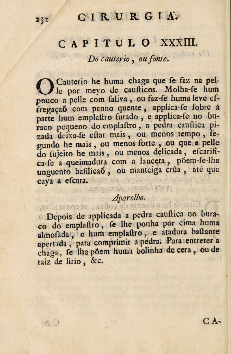 capitul o XXXIII» Do cautério , ou fonte. O Cautério he huma chaga que fe faz na pel- le por rneyo de cauílicos. Molha-fe hum pouco a pelle com faliva , oufaz-fe huma leve ef- fregaçaó com panno quente, applica-fe fobre a parte hum emplaílro furado , e applica-fe no bu¬ raco pequeno do emplaílro, a pedra cauftica pi- zada deixa-fe eftar mais, ou menos tempo , fe- gundo he mais, ou menos forte , ou que a pelle do fujeito he mais, ou menos delicada, efcarifi- ca-fe a queimadura com a lanceta, põem-fe-lhe unguento bafilicaó , ou manteiga crua , até que caya a efcara. • V ■ .-UV'.,-. tf • v : C.» ■ •* Aparelho. •?. 1 . i v h s-r< í; 5 r. , -A r 1 ~ *. ■ >: v- - •< ' Depois de appliçada a pedra cauftica no bura¬ co do emplaílro, fe lhe ponha por cima huma almofada , e hum emplaílro, e atadura baftante apertada, para comprimir apedra. Para entreterá chaga, fe lhe põem huma bolinha de cera , ou de raiz de lirio, &c. •f *