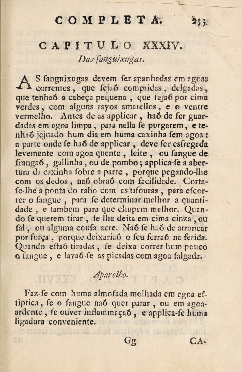 COMPtBT âv sn CAPÍTULO XXXIV. Das fanguixugas. S fanguixugas devem fer apanhadas em agoas * correntes , que fejaó compridas , delgadas, que tenhaô a cabeça pequena , que fejaó por cima verdes, com alguns rayos amarellos, e o ventre vermelho. Antes de as applicar , haó de fer guar¬ dadas em agoa limpa, para nella fe purgarem, e te- nhaó jejuado hum dia em huma coxinha fem agoa : a parte onde fe haó de applicar , deve fer esfregada levemente com agoa quente , leite , ou fangue de franga6 , gallinha, ou de pombo; applica-fe a aber¬ tura da caxinha fobre a parte , porque pegando-lhe com os dedos, na6 obraô com facilidade. Corta- fe-lhe a ponta do rabo com as tífouras , para efcor- rer o fangue , para fe determinar melhor a quanti¬ dade , e também para que chupem melhor^ Quan¬ do fe querem tirar , fe lhe deita em cima cinza , ou fat, ou alguma coufa acre. Naô fe haó de arrancar por força , porque deixariaó o feu ferraô na ferida. Quando eftaõ tiradas , fe deixa correr hum pouco o fangue , e lavaõ fe as picadas com agoa falgada. Faz-fe com huma almofada molhada em agoa ef- tiptica, fe o fangue naó quer parar, ou em agoa- ardente , fe ouver inflarcmaçaó, e applica-fe huma ligadura conveniente.