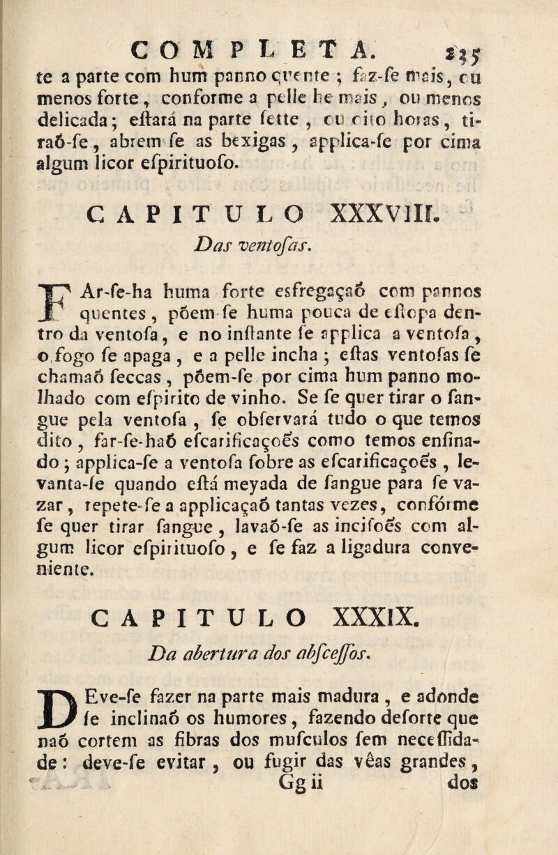 CO M P L E T A. f te a parte com hum panno quente ; faz-fe mais, cu menos forte , conforme a pelíe he mais â ou menos delicada; efíará na parte fette , cu rito horas, ti* raó-fe, abrem fe as bexigas ? applica-fe por cima algum licor efpirituofo. CAPITULO XXXV1IL Das ventofas. FAr«fe~ha hum a forte esfregaçaô ccm pannos quentes, põem fe huma pouca-de eflopa den¬ tro da ventofa, e no iníhmte fe applica a ventofa , o,fogo fe apaga , e a pel!e incha ; eílas ventofas fe chamaõ feccas , põem-fe por cima hum panno mo¬ lhado com efpirito de vinho. Se fe quer tirar o fan- gue pela ventofa , fe obfervará tudo o que temos dito , far-fe-haó efcarificaçoes como temos enfina- do ; applica-fe a ventofa fobre as efcarificaçoes , le- vanta-íe quando eílá meyada de fangue para fe va¬ zar, repete-fe a applicaçaô tantas vezes, conforme fe quer tirar fangue , lavaõ-fe as incjfoés com al¬ gum licor efpirituofo , e fe faz a ligadura conve¬ niente. CAPITULO XXXIX. Da abertura dos abfcejfos. DEve-fe fazer na parte mais madura , e adonde íe inclinaó os humores, fazendo deforte que naõ cortem as fibras dos mufculos fem nectffida- de: deve-fe evitar , ou fugir das vêas grandes,