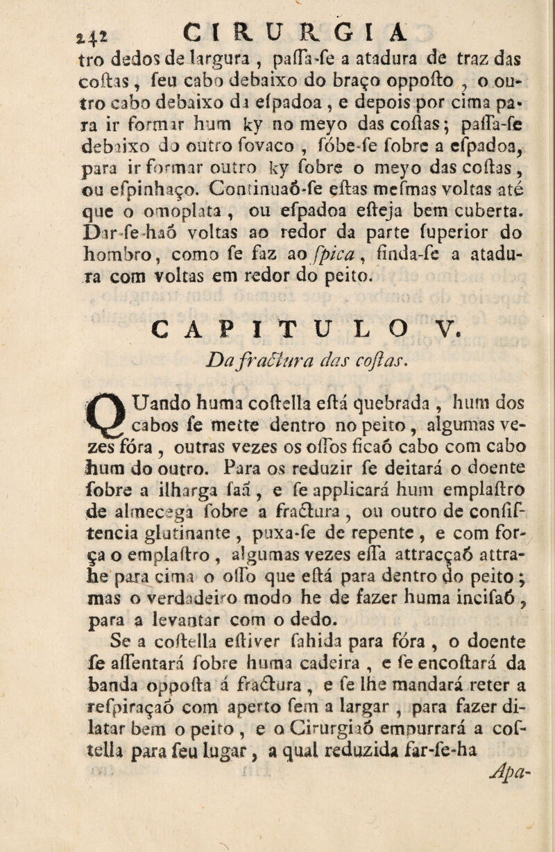 tro dados delargura , paíTa-fe a atadura de traz das coitas, feu cabo debaixo do braço oppoíto , o ou* tro cabo debaixo da eípadoa, e depois por cima pa¬ ra ir formar hum ky no meyo das coitas; paíTa-fe debaixo do outro fovaco , fóbe-fe ibbrc a eípadoa, para ir formar outro ky fobre o meyo das coftas, ou efpinhaço. ContinuaÓ-fe eftas meímas voltas até que o omoplata , ou efpadoa efteja bem cuberta. Dar-fe-haÓ voltas ao redor da parte fuperior do hombro, como fe faz no fpi ca, finda-fe a atadu¬ ra com voltas em redor do peito. v C A P I T U LO DafraÕíura das coftas. V. Uando huma coftella eftá quebrada , hum dos cabos fe mette dentro no peito , algumas ve- zèsTóra , outras vezes osoftos ficaó cabo com cabo hum do outro. Para os reduzir fe deitará o doente fobre a ilharga faá, e fe applicará hum emplaftro de almecegá fobre a fractura , ou outro de coníif- tencia glatinante , puxa-fe de repente , e com for¬ ça o emplaftro , algumas vezes efta attracçaó attra- he para cima o oflo que eftá para dentro do peito; mas o verdadeiro modo he de fazer huma íncifaó , para a levantar com o dedo. Se a coftella eftiver fahida para fòra , o doente fe aflentará fobre huma cadeira , e fe encoftará da banda oppofta á fraétura , e fe lhe mandará reter a refpiraçaó com aperto fem a largar , para fazer di¬ latar bem o peito , e o Cirurgiaó empurrará a cof- telía para feu lugar, a qual reduzida far-fe-ha