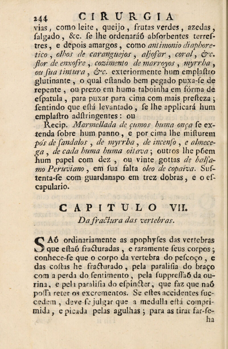 vias, como leite, queijo , frutas verdes, azedas, falgado , &c. fe lhe ordenaráó abforbentes terrcf- tres, e depois amargos, como antimonio diaphore- tico , olhos de caranguejos , aljôfar , coral, &c. ■flor de enxofre , cozimento de marrqyos , ntyrrha , ou fua tintura, éfc. exteriormente hum emplaftro glutinante , o qual eftando bem pegado puxa fe de repente , ou prezo em huma taboinha em fórma de efpatula , para puxar para cima com mais prefteza ; fentindo que eftá levantado , fe lhe applicará hum emplaftro adftringentes: ou Recip. Marmellada de çumos hiuna onça fe ex- tenda fobre hum panno, e por cima lhe mifturem pos de fand aios , de myrrha, de incenfo , e almece- ga de cada huma huma oitava; outros lhe póem hum papel com dez , ou vinte gottas de balfa- mo Peruviano , em fua falta oleo de copatva. Stif- tenta-fe com guardanapo em trez dobras, e oef- capulario. « AP I T U L O VII. Da fractura das vertebras. SAó ordinariamente as apophyfes das vertebras que eftaó fraâuradas , e raramente feus corpos ’ conhece-fe que o corpo da vertebra do pefcoço , e das coftas he fraílurado, pela paraliíia do braço com a perda do fenúmento, pela fupprefláÔ da ou- rina, e peli paraliíia do efpinftar, que faz que naó poífa reter os excrementos. Se eftes accidentes fuc- cedem , deve fe julgar que a medulla eftá compri¬ mida , e picada pelas agulhas ; para as tirar far-fe- ha