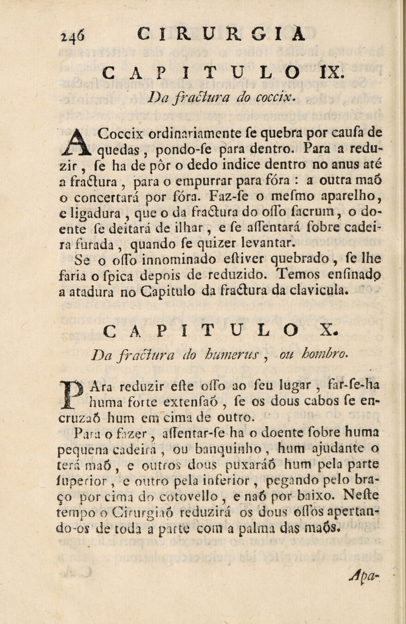 CAPITULO IX. Da fractura do coccix. ACoccix ordinariamente fe quebra por caufa de quedas, pondo-fe para dentro. Para a redu¬ zir , fe ha de pôr o dedo indice dentro no anus até a fraílura , para o empurrar para fóra : a outra maõ o concertará por fóra. Faz-fe o mefmo aparelho, e ligadura , que o da fra&ura do oífó facrum, o do¬ ente fe deitará de ilhar, e fe aíTentará fóbre cadei¬ ra furada , quando fe quizer levantar. Se o o (To innominado eftiver quebrado , fe lhe faria o fpica depois de reduzido. Temos enfinadp a atadura no Capitulo da fraétura da clavícula. CAPITULO X. Da fractura do humerus , ou hombro. * PAra reduzir eíle oíFo ao feu lugar ? far-fe«ha huma forte exrenfaó , fe os dous cabos fe en- cruzaô hum ern cima de outro. Para o fazer, affentar-fe ha o doente fobre huma pequena cadeira , ou banquinho, hum ajudante o terá maõ, e outros dous puxaráô hum pela parte íuperior , e outro pela inferior, pegando pelo bra¬ ço por cirna do cotovello , e naÕ por baixo. Nefte tempo o Cirurgião reduzirá os dous oííbs apertan¬ do-os de toda a parte com a palma das maõs.