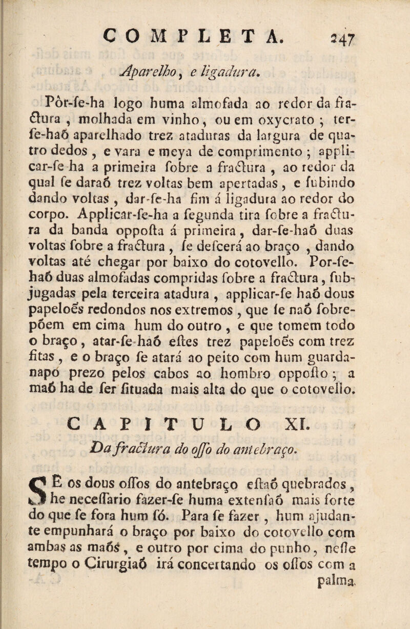 . §- COMPLETA. 247 . Aparelho, e ligadura. Pòr-íe-hà logo huma almofada ao redor da fra¬ dura , molhada em vinho, ou em oxycrato ; ter- fe-ha6 aparelhado trez ataduras da largura de qua¬ tro dedos , evara emeya de comprimento; appli- car-fe ha a primeira fobre a fradura , ao redor da qual fe daraó trez voltas bem apertadas, e fubindo dando voltas , dar-fc-ha fim á ligadura ao redor do corpo. Applicar-fe-ha a fegunda tira febre a fradu¬ ra da banda oppofta á primeira, dar-fe-haó duas voltas fobre a fradura , fe defeerá ao braço , dando voltas até chegar por baixo do cotovello. Por-fie- ha6 duas almofadas compridas fobre a fradura, fub- jugadas pela terceira atadura , applicar-fe haó dous papelões redondos nos extremos , que íe naô fobre- põem em cima hum do outro , e que tomem todo o braço, atar-fe haó eíles trez papelões com trez fitas , e o braço fe atará ao peito com hum guarda¬ napo prezo pelos cabos ao hombro oppofto; a maó ha de fer fituada mais alta do que o cotovello. CAPITULO XI. Da fractura do ojfo do antebraço. SÊ os dous oíTos do antebraço eítaó quebrados , he neceíTario fazer-fe huma extenfaó mais forte do que fe fora hum fó. Para fe fazer, hum ajudan¬ te empunhará o braço por baixo do cotovello com ambas as maóá, e outro por cima do punho, nefle tempo o Cirurgiaô irá concertando os ofios com a palma.