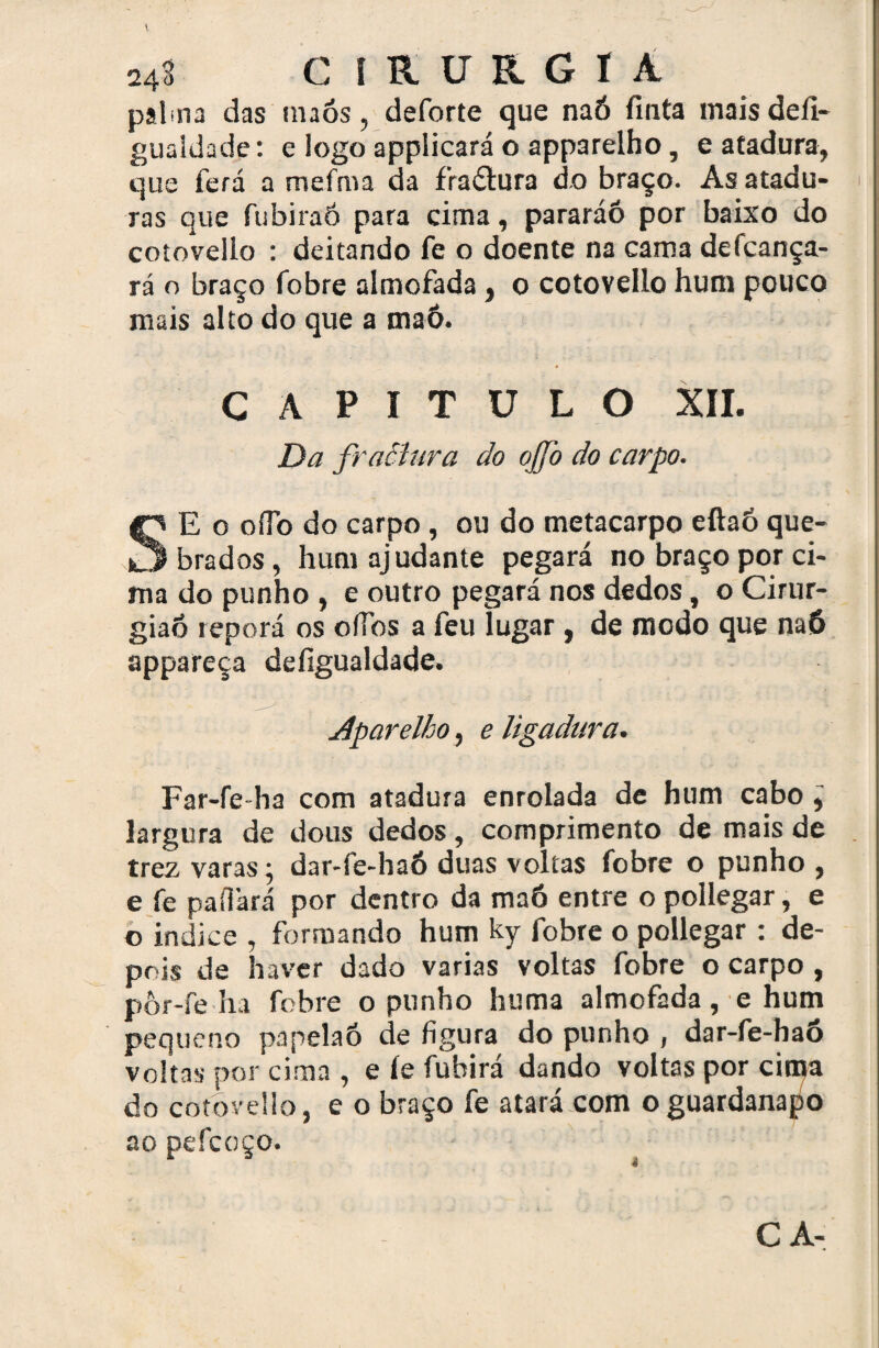 palma das tnaós, deforte que naó finta maisdefi- gualdade: e logoapplicaráo apparelho, catadura, que fera a mefma da fraâtura do braço. As atadu¬ ras que fubiraó para cima, pararáó por baixo do cotovello : deitando fe o doente na cama defcança- rá o braço fobre almofada , o cotovello hum pouco mais alto do que a maô. CAPITULO XII. Da fractura do ojfo do carpo. SE o ofib do carpo , ou do metacarpo eftaó que¬ brados, hum ajudante pegará no braço por ci¬ ma do punho , e outro pegará nos dedos, o Cirur¬ gião reporá os oflbs a feu lugar, de modo que na6 appareça defigualdade. Aparelho, e ligadura. Far-fe-ha com atadura enrolada de hum cabo ^ largura de dous dedos, comprimento de mais de trez varas; dar-fe-haó duas voltas fobre o punho , e fe pa fiará por dentro da maô entre o pollegar, e o indice , formando hum ky fobre o pollegar : de¬ pois de haver dado varias voltas fobre o carpo, pôr-fe ha fobre o punho huma almofada, e hum pequeno papelaó de figura do punho , dar-fe-haó voltas por cima , e íe fubirá dando voltas por citpa do cotovello, e o braço fe atará com o guardanapo ao pefcoço. CA-