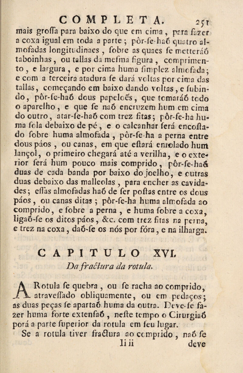 COMPLETA. 2|r mais grofla para baixo do que cm cima , pera fazer a coxa igual em toda a parte ; pôr-fehaó quatro al¬ mofadas longitüdinaes , fobre as quaes fe metteráó taboinhas, ou tallas da mefma figura , comprimen¬ to , e largura , e por cima huma fimplez almofada; e com a terceira atadura fe dará voltas por cima das tallas, começando em baixo dando voltas, e fubin- do, pôr-fe-haó dous papelões, que tcmaráó todo o aparelho , e que fe naõ encruzem hum em cima do outro, atar-fe-haõ com trez fitas; pôr-fe-ha hu¬ ma fola debaixo de pé , e o calcanhar ferá encoíla- do fobre huma almofada , pôr-fe ha a perna entre douspáos , ou canas, em que eítará enrolado hum lançol, o primeiro chegará até a verilha, e o exte¬ rior ferá hum pouco mais comprido, pôr-fe-harx duas de cada banda por baixo do joelho, e outras duas debaixo das malleolas , para encher as cavida¬ des ; eílás almofadas haó de fer pofias entre os deus páos , ou canas ditas ; pôr-fe-ha huma almofada ao comprido, e fobre a perna , e huma fobre a coxa, ligaõ-fe os ditos páos, &c. com trez fitas na perna, e trez na coxa, daõ-fe os nós por fóra, e na ilharga. CAPITULO XVI. Da fraâiura âa rotula. A Rotula fe quebra , ou fe racha ao comprido, atraveílado obliquamente, ou em pedaços- as duas peças fe apartaó huma da outra. Deve-fe fa¬ zer huma forte extenfaó , nelle tempo o Cirurgiaô porá a parte fuperior da rotula em leu lugar. Se a rotula tiver fraílura ao comprido, naó fe liü deve