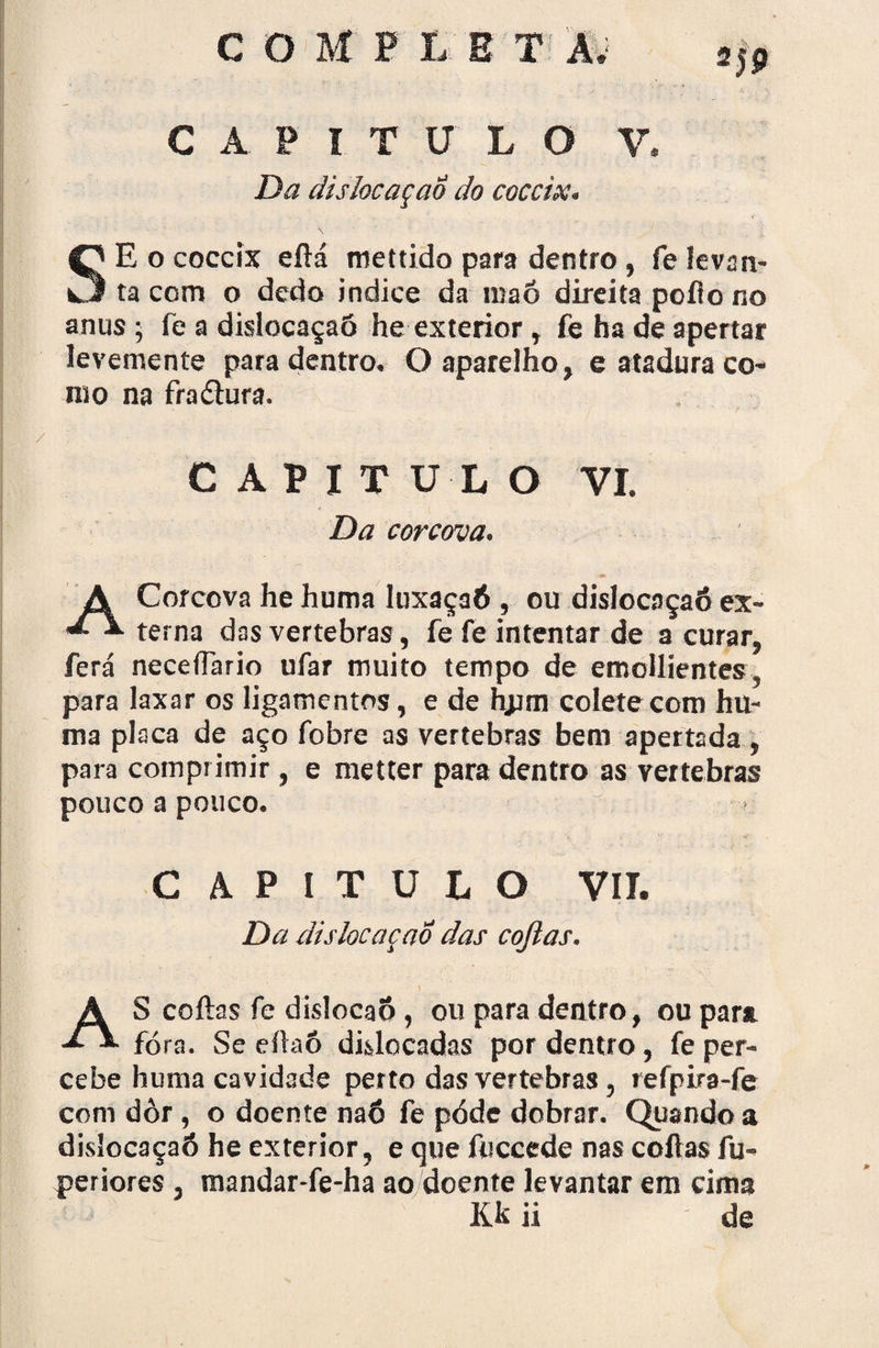 CAPITULO V. Da dislocaçao do coccix. SE o coccix eftá mettido para dentro, fe levan¬ ta com o dedo indice da maó direita poflo no anus j fe a dislocaçaõ he exterior, fe ha de apertar levemente para dentro. O aparelho, e atadura co¬ mo na frnólura. / C A P I T U L O VI. Da corcova. A Corcova he huma luxaçaõ , ou dislocaçaõ ex- terna das vertebras, fe fe intentar de a curar, ferá neceíTario ufar muito tempo de emollientes, para laxar os ligamentos, e de hjpm colete com hu¬ ma placa de aço fobre as vertebras bem apertada , para comprimir, e metter para dentro as vertebras pouco a pouco. CAPITULO VIL Da dislocaçao das cojlas. * . ' AS coftas fe dislocaõ , ou para dentro, ou para fora. Se eíiaô dislocadas por dentro, fe per¬ cebe huma cavidade perto das vertebras, refpira-fe com dôr, o doente naó fe póde dobrar. Quando a dislocaçaõ he exterior, e que íuccede nas coftas fu- periores , mandar-fe-ha ao doente levantar em cima lík ü de