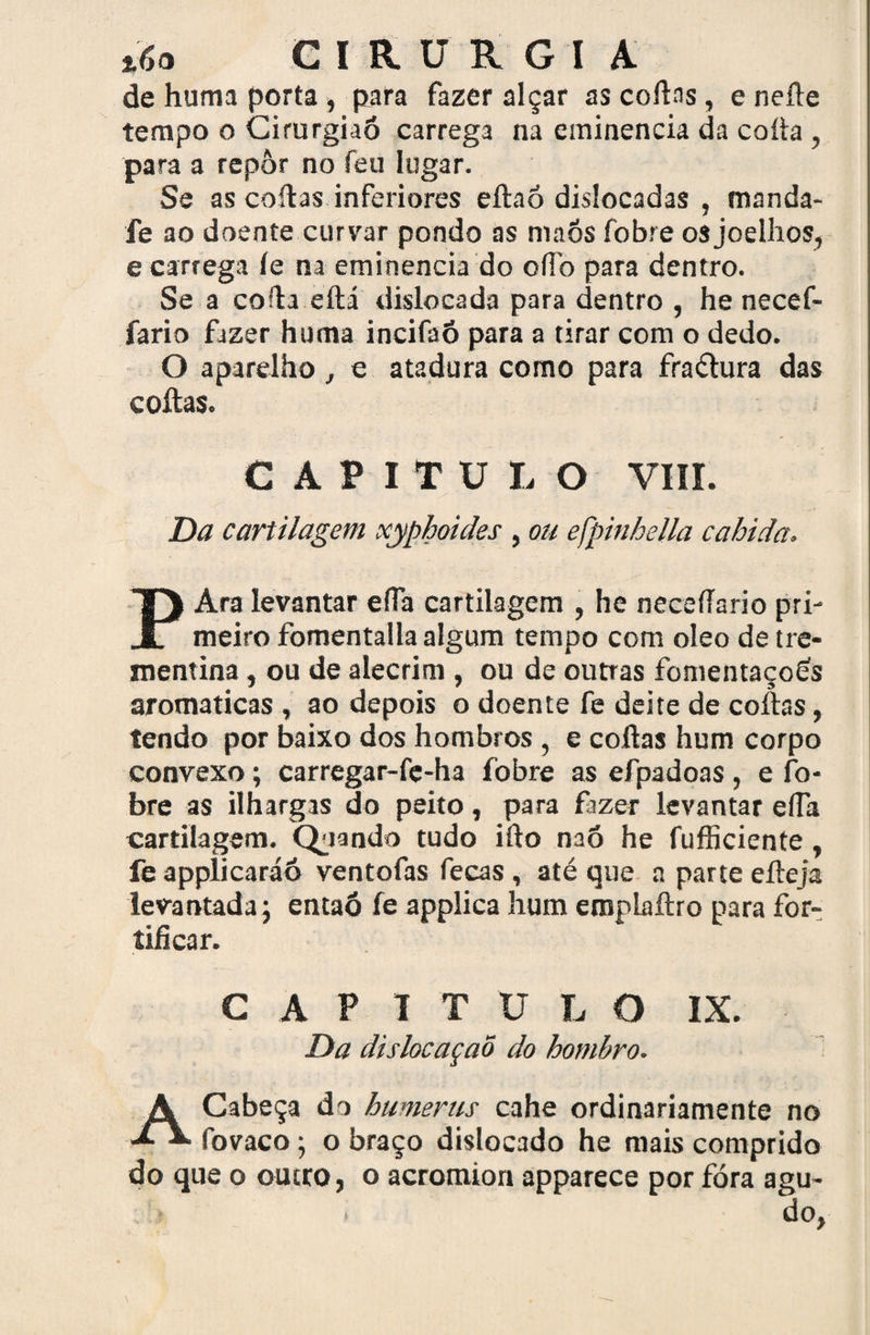 GIRÜRGI A de huma porta, para fazer alçar as codas, eneíle tempo o Cirurgiaõ carrega na eminencia da coda , para a repor no feu lugar. Se as codas inferiores edaó dislocadas , manda- fe ao doente curvar pondo as maõs fobre os joelhos, e carrega íe na eminencia do odb para dentro. Se a coda edá dislocada para dentro , he necef- fario fazer huma incifaô para a tirar com o dedo. O aparelho , e atadura como para fraétura das coitas. CAPITULO VIII. Da cartilagem xyphoides , ou efpinhella cabida. PAra levantar efla cartilagem , he necedario pri¬ meiro fomentada algum tempo com oleo de tre- mentina, ou de alecrim , ou de outras fomentaçoés aromaticas , ao depois o doente fe deite de codas, tendo por baixo dos hombros , e codas hum corpo convexo; carregar-fe-ha fobre as efpadoas , e fo¬ bre as ilhargas do peito , para fazer levantar eda cartilagem. Quando tudo ido naõ he fudiciente, fe applicaráô ventofas fecas, até que a parte edeja levantada; entaó fe applica hum emplaítro para for¬ tificar. CAPITULO IX. Da dislocaçaõ do hombro. A Cabeça do humerus cahe ordinariamente no fovaco ; o braço dislocado he mais comprido do que o outro, o acromkm apparece por fora agu- . >; • dO,