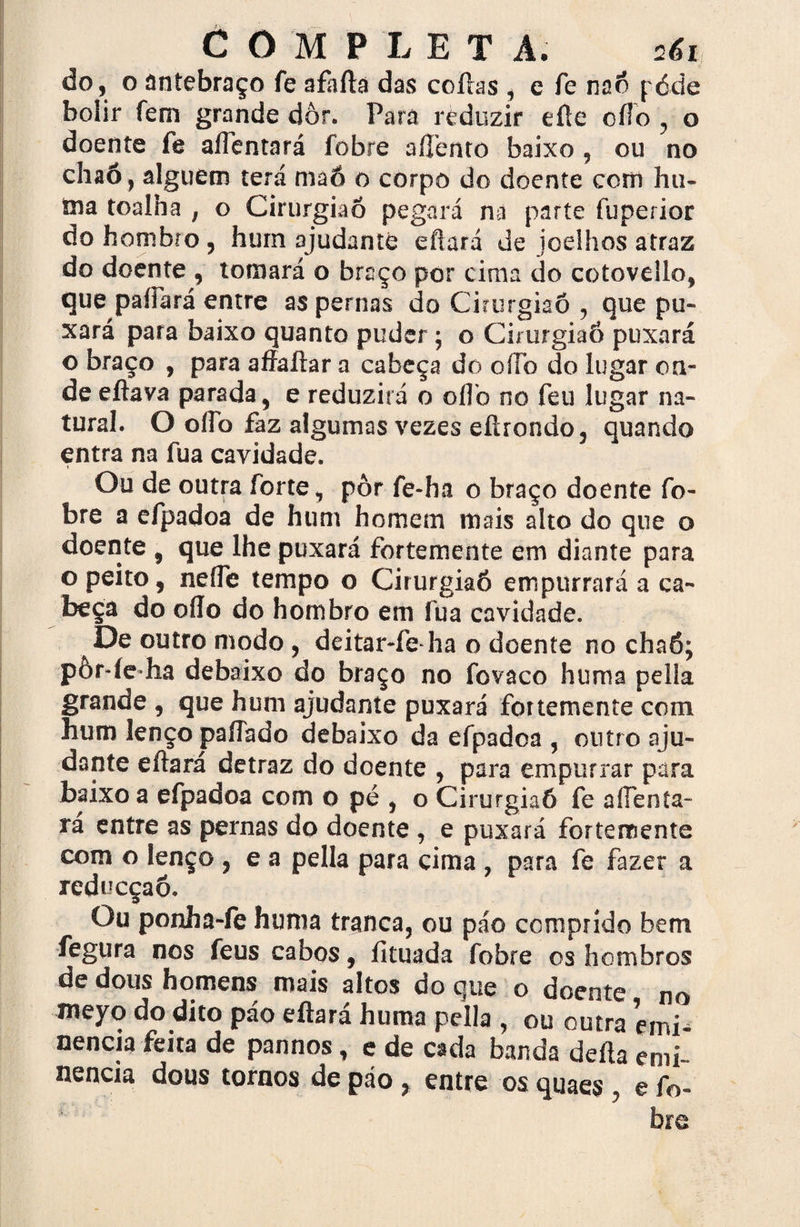 COMPLETA. 261 do, o antebraço fe a farta das cortas , e fe nnõ póde bolir fem grande dor. Para reduzir efte oílo , o doente fe aiTentará fobre afíénto baixo , ou no chaõ, alguém terá maô o corpo do doente com hu- ma toalha , o Cirurgião pegará na parte fuperior do hombro, hum ajudante eftará de joelhos atraz do doente , tomará o braço por cima do cotovello, que paíFará entre as pernas do Cirurgião , que pu- xará para baixo quanto puder; o CirurgiaÓ puxará o braço , para affaftar a cabeça do oíTo do lugar on¬ de eftava parada, e reduzirá o 0IF0 no feu lugar na¬ tural. O oíFo faz algumas vezes eítrondo, quando entra na fua cavidade. Ou de outra forte, pôr fe-ha o braço doente fo¬ bre a efpadoa de hum homem mais alto do que o doente , que lhe puxará fortemente em diante para o peito, neíFe tempo o CirurgiaÓ empurrará a ca¬ beça do oílo do hombro em fua cavidade. De outro modo , deitar-fedia o doente no chaô; pòr-íe ha debaixo do braço no fovaco huma pella grande , que hum ajudante puxará fortemente com hum lenço paíTado debaixo da efpadoa , outro aju¬ dante eftará detraz do doente , para empurrar para baixo a efpadoa com o pé , o CirurgiaÓ fe aíFenta- rá entre as pernas do doente , e puxará fortemente com o lenço , e a pella para cima , para fe fazer a reducçaõ. Ou ponha-fe huma tranca, ou páo comprido bem fegura nos feus cabos, íituada fobre os hombros de dous homens mais altos do que o doente no meyo do dito páo eftará huma pella , ou outra emi¬ nência feita de pannos, e de cada banda defta emi¬ nência dous tornos de páo , entre os qiiaes , e fo-