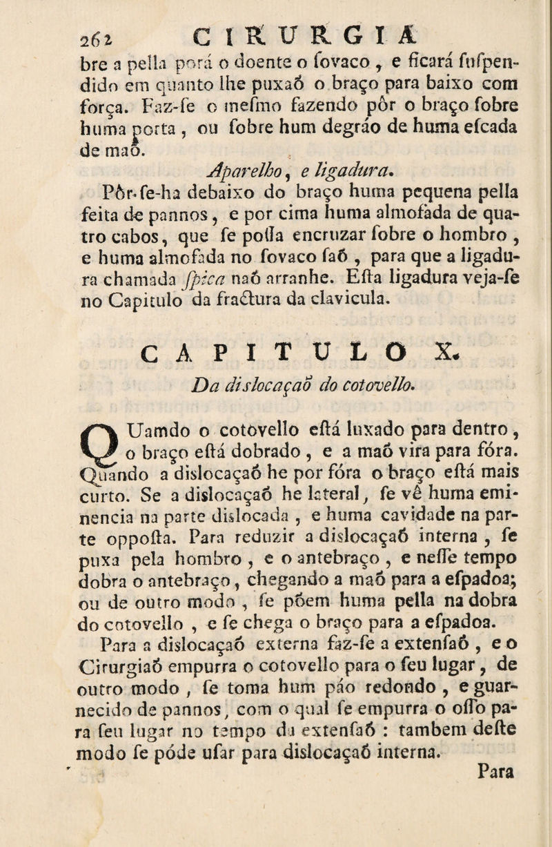 bre a pella porá o doente o fovaco , e ficará fuípen- dido em quanto lhe puxaó o braço para baixo com força. Faz-fe o inefmo fazendo pôr o braço fobre huma porta , ou fobre hum degráo de huma efcada de maõ. Aparelho, e ligadura. Pòr-fe-ha debaixo do braço huma pequena pella feita de pannos, e por cima huma almofada de qua¬ tro cabos, que fe polia encruzar fobre o hombro , e huma almofada no fovaco faó , para que a ligadu¬ ra chamada fpica naó arranhe. Eífa ligadura veja-íe no Capitulo da fradtura da clavicula. CAPITULO X. Da dislocaçaó do cotovello. QUamdo o cotovello eftá luxado para dentro, o braço eftá dobrado , e a maô vira para fóra. guando a dislocaçaó he por fóra o braço eftá mais curto. Se a dislocaçaó he lateral, fe vê huma emi¬ nência na parte dklocada , e huma cavidade na par¬ te oppofta. Para reduzir a dislocaçaó interna , fe puxa pela hombro , e o antebraço , e nefle tempo dobra o antebraço, chegando a maô para a efpadoa; ou de outro modo , fe póerrt huma pella na dobra do cotovello , e fe chega o braço para a efpadoa. Para a dislocaçaó externa faz-fe a extenfaó , e o Cirurgiaó empurra o cotovello para o feu lugar, de outro modo , fe toma hum páo redondo , e guar¬ necido de pannos, com o qual fe empurra o oflb pa¬ ra feu lugar no tempo da extenfaó : também defte modo fe pode ufar para dislocaçaó interna. Para