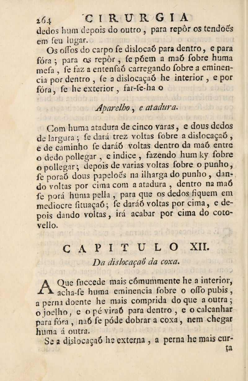 dedos hum depois do outro , para repôr os tendões em íeu lugar. Os oíTos do carpo fe dislocaõ para dentro, e para fóra ; para os repôr, fe põem a maó íbbre huma mefa , fe faz a erstenfaó carregando fobre a eminên¬ cia por dentro , (e a dislocaçaó he interior , e por fóra, fe he exterior , far-fe-ha o ■» . 1 C Aparelho, e atadura. Com huma atadura de cinco varas, e dous dedos de largura ; fe dará trez voltas fobre a dislocaçaó , e de caminho fe daráó voltas dentro da maó entre o dedo pollegar, e indice , fazendo hum ky fobre o pollegar; depois de varias voltas fobre o punho, fe poraó dous papelões na ilharga do punho , dan¬ do voltas por cima com a atadura , dentro na maó fe porá huma pella , para que os dedos fiquem em medíocre ficuaçaó; fe daráô voltas por cima, e de¬ pois dando voltas, ira acabar por citna do coto- veiio. CAPITULO XII. Da dislocaçaó da coxa. A Que fnccede mais cómummente he a interior, acha-fe huma eminencia fobre o ofib pubis, a perna doente he mais comprida do que a outra ; o joelho , e o pé viraó para dentro , e o calcanhar para fóra , naó fe póde dobrar a coxa, nem chegar huma á outra. Se a dislocaçaó he externa , a perna he mars cur¬ ta