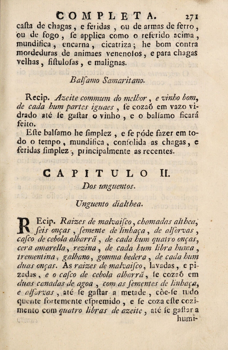cafta de chagas , e Feridas , ou de armas de ferro, bu de fogo , fe applica como o referido acima , mundifica , encarna , cicatriza; he bom contra mordeduras de animaes venenolos , e para chagas velhas, fiftulofas, e malignas. Balfamo Samaritano. Recip. Azeite commiím do melhor, e vinho bom9 de cada hum partes iguaes y fe cozaó em vazo vi¬ drado até íe gaitar o vinho . e o balfamo ficará feito. Efte balfamo he íimplez , e fe pode fazer em to¬ do o tempo, mundifica, confolida as chagas, e feridas Íimplez •, principalmente as recentes. CAPITULO II. Dos unguentos. % Unguento dialthea. KEcip. Raizes de malvaifco, chamadas althea9 feis onças ? femente de linhaça , de a lfbr vas ? eafeo de cebola albarrã ^ de cada hum quatro onças5 cera amarella, rezina , de cada hum libra hum a y trementinaT galbano, gomma bedera , de cada hum duas onças. Ás raizes de malvaifco, lavadas , e pi- zadas ^ e 0 cafco de cebola albarrã, íe coznô em duas canadas de agoa 5 com as fementes de linhaça, e aljvrvas 5 até fe gaftar a metade , côe»fe tudo quente for temente efpremido , e fe coza eíle cozi¬ mento com quatro libras de azeite7 até íe gailar a huim*