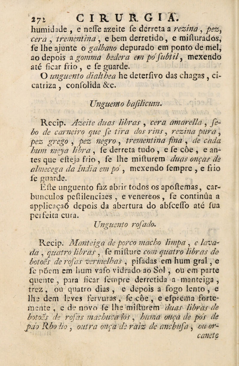 humidade , e neíTé azeite fe derreta a rezina, pez, cera , trementina , e bem derretido, e miílurados, fe lhe ajunte o galbano depurado em ponto de mel, ao depois a gomma bedera em pdfubtil, mexendo até ficar frio , e fe guarde. O unguento dialthea he deterfivo das chagas , ci¬ catriza , confolida &c. Unguento bafilicum. Recip. Ãzeite duas libras , vera amarella , fe- bo de carneiro que fe tira dos rins, rezina pura, pez grego , pez negro , trementina fina , de cada hum meya libra, fe derreta tudo , e fe côe , e an¬ tes que efíeja frio , fe lhe miílurem duas onças de úlmecega da índia empo , mexendo ícmpre , e frio fe guarde. Eíle unguento faz abrir todos os apoílemas, car¬ búnculos peílilenciaes , e venereos , fe continüa a applicaçaô depois da abertura do abíceffò até fua perfeita cura. > Unguento rofado. Recip. Manteiga de porco macho limpa, e lava¬ da , quatro libras , fe miílu tz com quatro libras de botoes de roías vermelhas , pifadas em hum gral, e fe póem em hum vafo vidrado ao Sol , ou em parte quente , para ficar fetnpre derretida a manteiga , trez, ou quatro dias , e depois a fogo lento, e lhe dem leves fervuras, fe côe , e efprema forte¬ mente , e de novo íe lhe miílurem duas libras de botoes de rojas machuca los, hum a otiça de pds de pdo Rho lio} outra onça de raiz de ancbufa , cu or- canete tr-