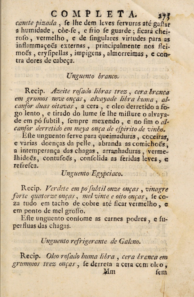 COMPLETA; caneie pizada , fe lhe dem leves fervuras até gaftar a humidade , côe-fe , e frio fe guarde ficará chei¬ ró Ib , vermelho, e de fin guiares virtudes para as inflammaçoes externas T principalmente nos ftei- moes , eryíipelías , impigens, almorreinjas , e con¬ tra dores de cabeça. Unguento branco. Recip. Azeite rofado libras trez, cera branca em grumos nove onças, alvayade libra hum a , al- canfor duas oitavas, a cera , e oleo derretido a fo¬ go lento , e tirado do lume fe lhe mifiure o alvaya¬ de em pó fubtil, fennpre mexendo , e no fim o aP canfor derretido em meya onça de efpirito de vinho. Efte unguento ferve para queimaduras, coceiras, e varias doenças da pelle , abranda as comichoes, a intemperança das chagas, arranhaduras, verme¬ lhidões, contufoes , confolida as feridas leves, c refrefca. Unguento Egypciaco. Recip. Verdete empdfubtil onze onças , vinagre forte quatorze onças, mel vinte e oito onças, fe co¬ za tudo em tacho de cobte até ficar vermelho , e em ponto de mel groílb. Efte unguento confome as carnes podres, e fii- perfluas das chagas. Unguento refrigerante de Galeno. Recip. Oleo rofado huma libra , cera branca em grummos trez onças, fe derreta a cera ccm oit o, Mm fçm