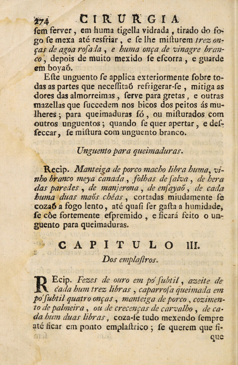 CIRURGIA fem ferver, em huma tigelfa vidrada , tirado do fo¬ go fe mexa até resfriar, e fe lhe mifturem trez on¬ ças de agoa rofada , e huma onça de vinagre bran¬ co , depois de muito mexido fe efcorra , e guarde em boyaô. Efte unguento fe applica exteriormente fobre to¬ das as partes que neceflitaõ refrigerar-fe , mitiga as dores das almorreimas, ferve para gretas , e outras mazellas que fuccedem nos bicos dos peitos ás mu¬ lheres 5 para queimaduras fó, ou mifturados com outros unguentos; quando fe quer apertar, e def- feccar, fe miftura com unguento branco. Unguento para queimaduras. owlW ■ •«' r * Recip. Manteiga de porco macho libra huma, vi¬ nho branco meya canada, folhas de falva , de hera das paredes , de manjerona , de enfqyao , de cada huma ditas maos chêas, cortadas miudamente fe coza6a fogo lento, até quafi fer gafta a humidade, fe còe fortemente efpremido , e ficará feito o un¬ guento para queimaduras. CAPITULO III. * ‘ - f Dos emplaftros. Ecip. Fezes de ouro em pd fubtil, azeite de cada hum trez libras ? caparrosa queimada em pd fubtil quatro onças, manteiga de porco, cozimen¬ to de palmeira, ou de crecenças de carvalho , de ca¬ da hum duas libras, coza-íe tudo mexendo fempre até tícar em poato emplaíirico ; fe querem que fí- è que