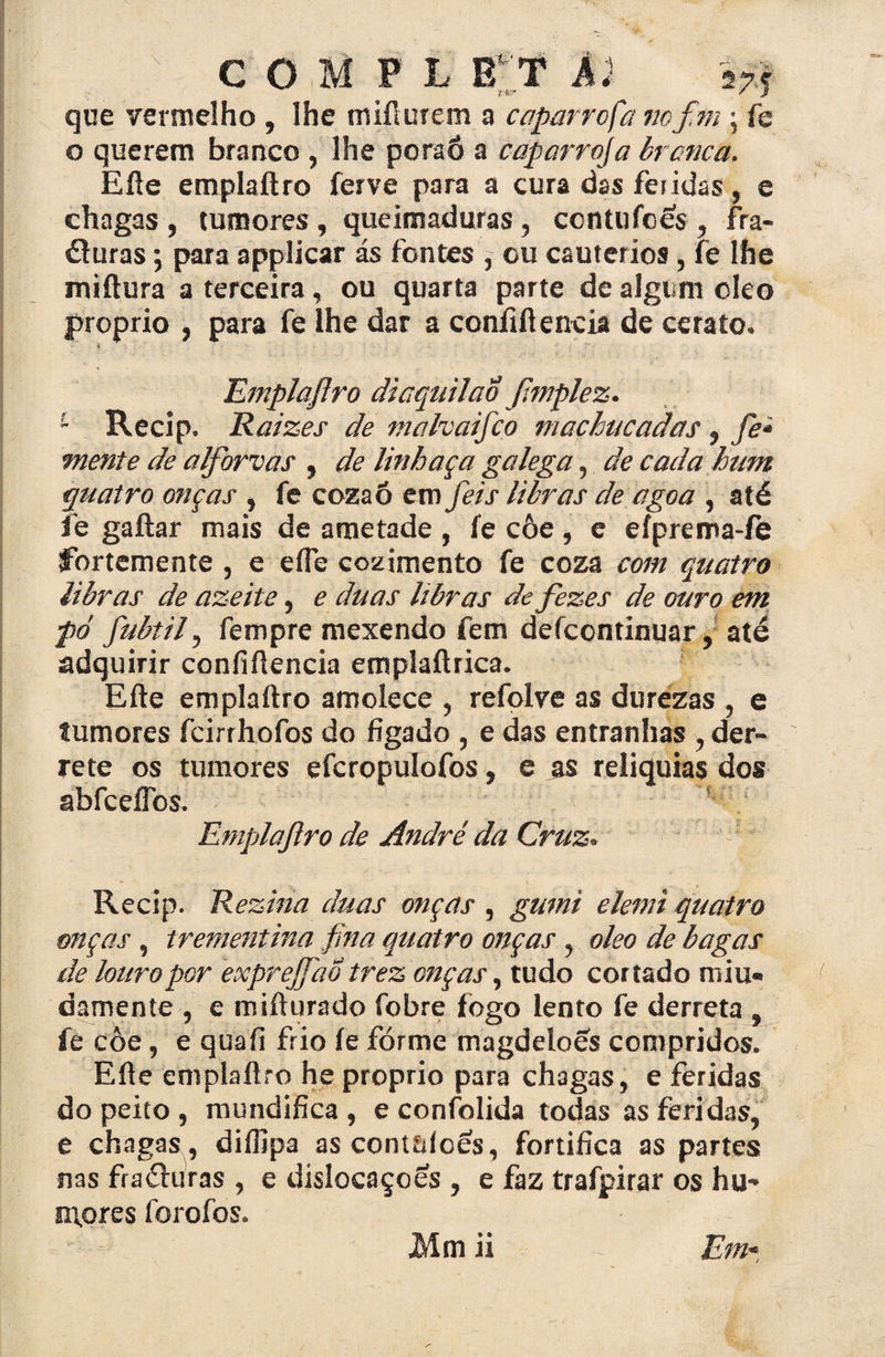 v C O M P L E T Ál szf que vermelho , lhe miílurem a caparrofa vof.m \ fe o querem branco , lhe poraó a cap arroja branca. Eíle emplaftro ferve para a cura das feridas, e chagas, tumores, queimaduras, contufces, fra¬ turas ; para applicar ás fontes , cu cautérios, fe lhe miftura a terceira, ou quarta parte de algum oleo proprio , para fe lhe dar a confidencia de cerato. Emplaftro diaquilaÓ ftmplez. 1 Recip. Raizes de mahaifco machucadas, fe* mente de alforvas , de linhaça galega, de cada hum quatro onças , fe cozaô em feis libras de agoa , até fe gaftar mais de ametade , fe côe, e efprema-fe íbrtemente , e eífe cozimento fe coza com quatro libras de azeite, e duas libras de fezes de ouro em pó fubtil, fempre mexendo fem defcontinuar, até adquirir confidencia emplaílrica. Eíle emplaftro amolece , refolve as durezas , e tumores fcirrhofos do fígado , e das entranhas , der¬ rete os tumores efcropulofos, e as relíquias dos abfceíTos. Emplaftro de André da Cruz* Recip. Rezina duas onças , gumi elemi quatro onças, trementina fina quatro onças, oleo de bagas de louro por exprejfao trez onças, tudo cortado miu- damente , e mifturado fobre fogo lento fe derreta , fe côe, e quafi frio fe fórme magdeloes compridos. Eíle emplaftro he proprio para chagas, e feridas do peito , mundifica , e confolida todas as feridas, e chagas, diífipa ascontaíces, fortifica as partes nas fraéluras , e dislocaçoes , e faz trafpirar os hu¬ mores foroíos. Em- Mm ii
