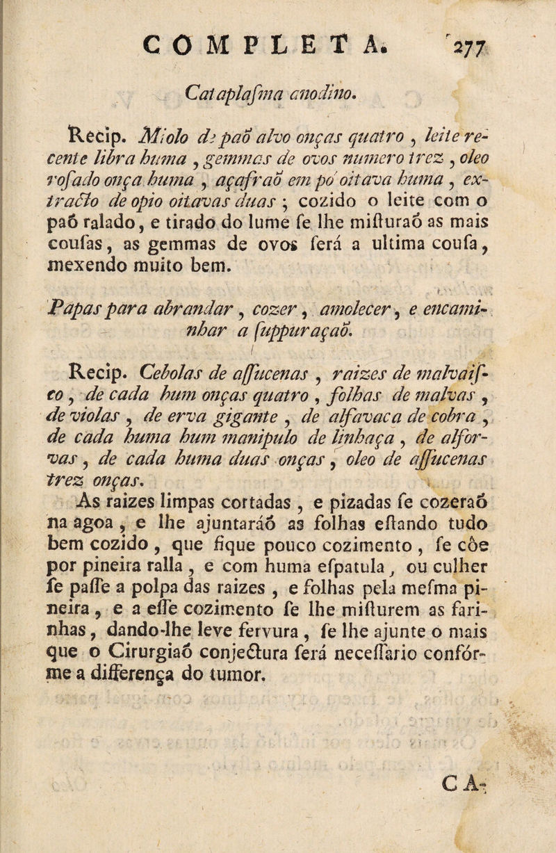 a Cataplafma anodino. Recip. Miolo cfcpão alvo onças quatro 5 leite re¬ cente libra hum a , gemmas de ovos numero trez , oleo rofado onça huma , açafrao em pó oitava huma , ex- traâlo de opio oitavas duas ; cozido o leite com o paô ralado, e tirado do lume fe lhe mifluraó as mais cotiíàs, a$ gemmas de ovos Terá a ultima coufa , mexendo muito bem. Papas para abrandar, , amolecer, £ encami¬ nhar a f uppuraçab\ Recip. Cebolas de ajfucenas , raizes de malvaif■ co) de cada hum onças quatro , folhas de malvas , violas , de erva gigante , alfavaca de cobra , de cada huma hum manipulo de linhaça , de alfor- vas, de cada huma duas onças, oleo de ajfucenas trez onças. As raizes limpas cortadas , e pizadas fe cozeraó na agoa, e lhe ajuntaráó as folhas eíiando tudo bem cozido , que fique pouco cozimento , fe côe por pineira ralla , e com huma efpatula, ou culher fe pafle a polpa das raizes , e folhas pela mefma pi¬ neira , e a efle cozimento fe lhe miílurem as fari¬ nhas , dando-lhe leve fervura , fe lhe ajunte o mais que o Cirurgiaó conje&ura ferá neceflario confor¬ me a differenga do tumor. C A*