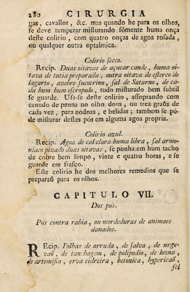gas, cavallos , &c. mns quando he para os olhos, fe deve temperar mifturando fómente huma onça delie colírio , com quatro onças de agoa rofada , ou qualquer outra optalmica. Colirio fecco. ; Recip. Duas oitavas de açúcar canãe , huma oi¬ tava de tutiap^eparada , outra oitava de ejlerco de lagarto, azebre fucoírino, fal de Saturno , déca¬ da hum hum efcropulo 7 tudo miíturado bem fubtil fe guarde. Ufa-fe deite colirio , aíToprando com canudo de penna no oílio dous , ou trez graôs de cada vez , para nodoas , e belidas ; também fe po¬ de mifturar deites pós em alguma agoa própria. Colirio azul. r Recip. Agoa de cal clara huma libra , fal armo-- niacopizado duas oitavas , fe ponha em hum tacho de cobre bem limpo , vinte e quatro horas, e fe guarde ern frafco. •Eíte colirio he dos melhores remedios que fc preparao para os olhos- CAPITULO VIL Dos pds. pos contra rabia , ou mordeduras de animaes I danados. REcip. Folhas de arruda , de falva , de urge- vao , de tanchagem , de polipodio, de lozna^, de artemifia , erva cidreira , betonica, bypericao , M