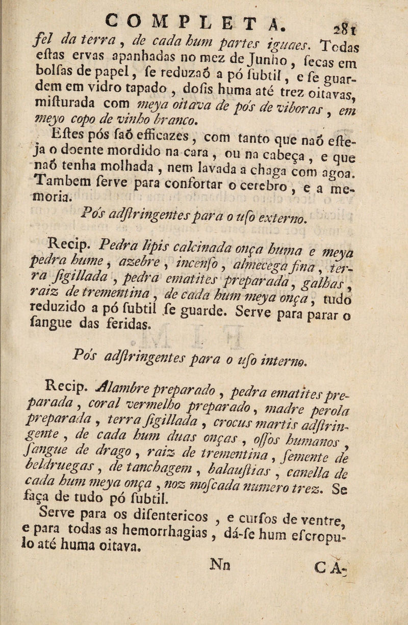 COMPLETA. 2gt fel da terra , de cada hum partes iguaes. Tcdas eftas ervas apanhadas no mez de Junho , feeas em bolías de papel, fe reduza6 a pó fubtií, e fe cu^r dem em vidro tapado , doíis huma até trez oitavas miíturada com meya oitava de pds de viboras eih meyo copo de vinho branco. 5 . EJes Pós faô efficazÈs, com tanto que naó eíle- ja o doente mordido na cara , ou na cabeça e que nao tenha molhada , nem lavada a chaga com aroa. lambem ferve para confortar o cerebro e a me¬ mória. P 'os adftringentes para o tifo externo. Recip. Pedra lipis calcinada onça huma e meva pedra hutne, azebre , incenfo, almecega fina ter¬ ra figt liada j pedra ematites preparada, ralhas raiz de trememina, de cada hum meya onça tudo reduzido a po fubtil .fe guarde. Serve para parar o fangue das fendas. * h Pds adjlringentes para o ufio interno. Recip. Alambre preparado , pedra ematites pre¬ parada , coral vermelho preparado, madre pérola preparada , terra figillada , crocus martis adftrin- gente , de cada hum duas onças , offios humanos J migue de drago , raiz de trementina, femente de beldruegas, de tanchagem , balaufitias , canella de cada hum meya onça , noz mofe ada numero trez. Se faça de tudo pó fubtil. Serve para os difentericos , e curfos de ventre e para todas as hemorrhagias , dá-fe hum eferopu- io ate huma oitava. No C À-