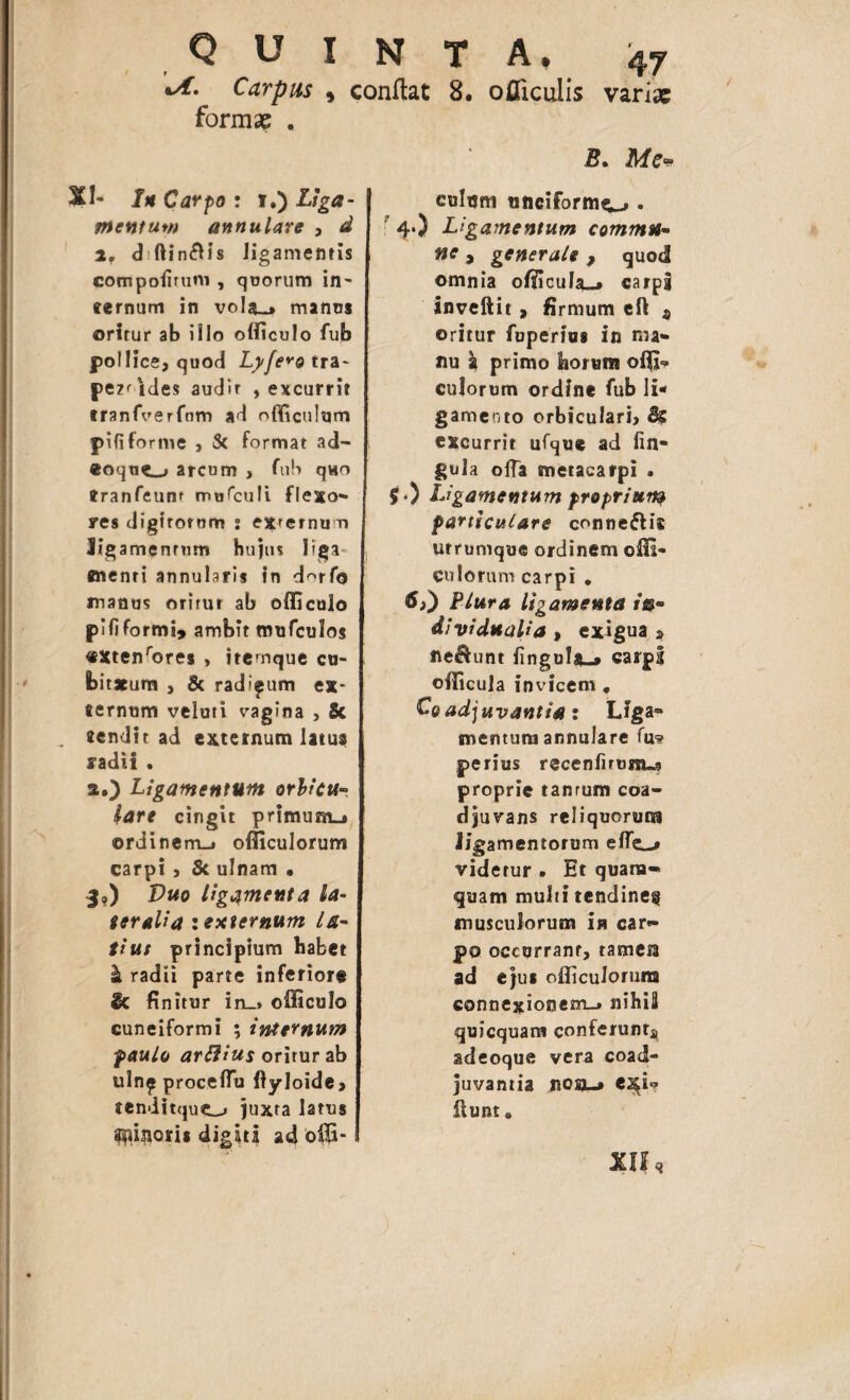 \A. Carpus , conflat 8. ojQTicuIis varix formae . ftt Carpo : i.) Liga- pientum annulare , d 2. d ftin£Hs ligamentis compoiirum , quorum in¬ ternum in vo!a-> manos oritur ab illo officulo fub pollice, quod Lyfe*o tra~ pe2^ides audir , excurrit tranfverfnm ad nfficulum pififorme , & format ad- «oque.-» arcum , fub quo tranfeunr mufculi flexo-» res digitorum s exuemur» Jigamennmn huius liga menti annularis in d^rfo manus oritur ab officulo plfiformi, ambit mufculos «Xtenrores , itemque cu¬ bitarum , & rad'^um ex* «ernum veluti vagina , Sc rendit ad externum latus radii . a.) Ligamentum orbicu- lare cingit primum_i ©rdinem_» officulorum carpi, 5c ulnam • 3?) Vuo ligamenta la¬ teralia zextcrnum la¬ tius principium habet k radii parte inferiore & fi nitur in_» officulo cuneiformi ; internum paulo artfius oritur ab ulnp proceffiu ftyloide, tenditquto juxta latus ^inoris digiti ad offi- B. Me* culum titiciformc-» • 4.) Ligamentum comma¬ ne > generale, quod omnia officula»* carpg inveftit, firmum eft a oritur fuperius in ma¬ nu a primo horum offi¬ culorum ordine fub li¬ gamento orbiculari, 8? excurrit ufque ad lin¬ gula offa metacarpi . $•) Ligamentum proprium particulare conne&is utrumque ordinem ofli- euIorum carpi . Plura ligamenta in- dividuaUa , exigua * fle&unt lingulx-* carpi officula invicem, Cqadjuvantia : Liga¬ mentum annulare fus? perius recenfnum-g proprie tanrum coa¬ djuvans reliquorum ligamentorum effi*-,» videtur • Et quam¬ quam multi tendine^ musculorum ia car¬ po occurrant, tameta ad ejus officulorum connexionem-* nihili quicquam conferunt*, adeoque vera coad¬ juvantia nosi-» esi*? itunt. XII,