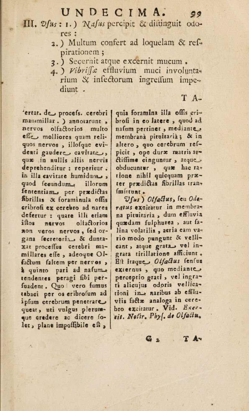 III, V[ns: i.) IS^afiis percipit & diftjnguit odo¬ res : 2. ) Multum confert ad loquelam & res¬ pirationem ; 3. ) Secernit atque excernit mucum • 4. 3 Vibriffec effluvium muci involuntas rium $C infe&orum ingrelfum impe» diunt - T A- 1 'crtat. de_> procefs. cerebri manimillar . ) annotarunt , nervos olfactorios multo cflc-» molliores quam reli¬ quos nervos , illofque evi¬ denti gaudere.^ cavitate, quae in «ullis aliis nervis deprehenditur : repetitur . in illa cavitate humidum_* , quod fecundum^ illorum fententiam-# per praediCtas fibrillas foraminula offis cribrofi ex cerebro ad nares defertur : quare illi etiam iftos nervos oltaftorios non veros nervos , fed or¬ gana fecreteri:i_> & dunta- xat procelfus cerebri ma¬ millares effe > adeoque Ol- faClum faltem per nervos , k quinto pari ad nafuriM tendentes peragi libi per- fuadent. Quo vero fumus tabaci per os eribrofum ad ipfum cerebrum penetrare^ queat, uti vulgus plerum¬ que credere ac dicere fo- let, plane impoffibile ei* » quia foramina illa offis .cri¬ brofi in eo latere , quod ad nafum pertinet , mediameu* membrana pituitaria; & in altero , quo cerebrum ref- picit , ope durae matris ar-» diffime cinguntur , atque_> obducuntur , quae hac ra* rione nihil quicquam pras- ter pr*di£I:as fibrillas tran-* fmittont,» Vfus ) Otfaftxs, feu Odsr ratus excitatur in membra¬ na pituitaria , dum effluvia quaedam fuiphurea , aut fa~ lina volatilia t aeria eam va¬ rio modo pungunt & velli¬ cant , atque grata-j vel in¬ grata titillatione afficiunt « Eft itaque^» Olfattus fenfus externus , quo mediante^ perceptio grati , vel ingra¬ ti alicujus odoris vellica¬ tioni in_» naribus ab efflu¬ viis fa&x analoga in cere¬ bro excitatur. Vid. Exe?~ sit. Nsfir, Pby(, dt Olfattfot, G 2> T A**