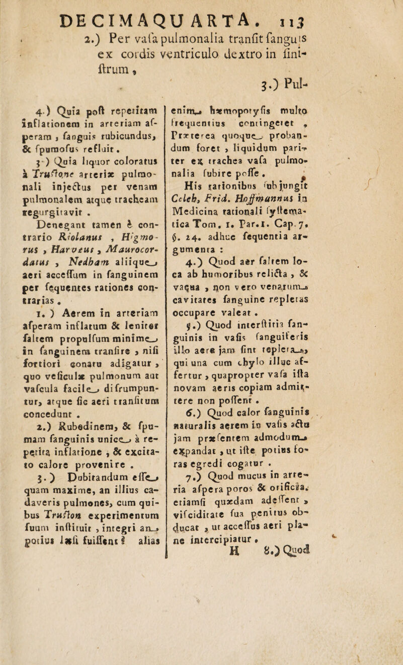DECIMAQUARTA. nj 2.) Per vafapulmonalia tr^nflt fanguts ex coidis ventriculo dextro in fini- ftrum 9 30 Pul- 4 ) Quia poft repetitam inflationem in arteriam af- peram , fanguis rubicundus, & fpumofus refluit. }*) Quia liquor coloratu* a Trugone arterix pulmo¬ nali inje&us per venam pulmonalem atque tracheam tegurgitavir . Denegant tamen h con¬ trario Riolanus , H>gmo- rui > Harvme , Maurocor- datus , Nedbarn aliique_, aeri accelTum in fanguinem per fequentes rationes con¬ trarias # t t. ) Aerem in arteriam afperam inflatura & lenirer faltem propulfum minime—, in fanguinera tranfire > niil fortiori eonaru adigatur , quo velicul* pulmonum aut vafeuia facile^» difrumpun- tur, atque fic aeri ttanfitum concedunt . 2. ) Rubedinem, & fpu- mam fanguinis unice-» a re¬ petita inflatione , & excita¬ to calore provenire . 3. ) Dubitandum elfe_> quam maxime, an illius ca¬ daveris pulmones, cum qui¬ bus Trufion experimentum fuum inftituir , integri arLj potius ixli fuiflent i alias eninv» hxmoporyfis multo frequentius contingetet * Frxterea quoque— proban¬ dum foret , liquidum pari-? ter ex trachea vafa pulmo¬ nalia fubirepofle. ' His rationibus ‘ubjungit Cdekt Frid. Hojfmannus in Medicina rationali fytlema- ticaTom. 1. Far.l. Cap.7, 0. Z4. adhuc fequentia ar¬ gumenta : 40 Quod aer falrem lo¬ ca ab humoribus reli&a , 5c vaqua , non vero venarum-a cavitates fanguine repletas occupare valeat . $.) Quod interftim fan¬ guinis in vafis fanguiferis iUo aere jaro fint tepiera_^> qui una cum tbylo illuc af¬ fertur , quapropter vafa illa novam aeris copiam admit¬ tere non polTenr. 6, ) Quod calor fanguinis ftamraiis aerem iq vafis afta jam prxfentem admodum^ expandat , ut ifte potias fo¬ ras egredi cogatur . 7, ) Quod mucus in arte¬ ria afpera poros & orificia, etiamfi quxdam adeffent » vifeiditate fua penitus ob¬ ducat , ut acceffus aeri pla¬ ne intercipiatur • H 8.) Quod