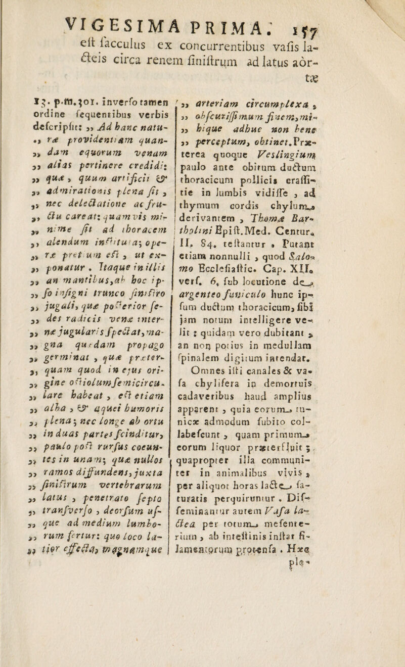 VIGESIMA PRIMA.' i*7 e it iacculus ex concurrentibus vafls Ia- ^eis circa renem finitirum ad latus aor¬ tae I$* p.ttt.301. inverfo tamen ordine fequentibus verbis dcfcripbt: ,, hanc natu- •t r<e providentiam quan- „ djvr equorum venam 3, rf/f4S pertinere credidi: ,, qua, quum artificii & admirationis plena fit 3 ,, Mfc delectatione acfru- 9, 6iu careat; quamvis mi? „ «/we yft «i thoracem ,, alendum inflitut4; ope- s, rje pret um eft 3 itf e*- 3, ponatur. Itaque in illis 33 manttbuSyah hoc ip* jy fo infigni trunco fintflto 3> jugali, qU£ po&crior fe~ 3, der radicis vena inter- 33 n<f jugularisfpettat,ma- 33 qurdam propago 33 germinat , prjeter- 3, quam quod in eius ori- 33 gitte ottiolumfemicircu* 33 habeat, eft etiam 3, 4/^4 3 ^ aqUei humoris 33 plena ^ nec longe ab ortu 3> induas parte* fcind’tur, 33 />0/} rurfus coeun- 33 ftfj in unam; quoe nullos 3, ramos diffundens, juxta 3> finifirum vertebrarum 3, 3 penetrato fepta 3> tranfverjo , deorfum ttf- 33 ud medium lumbo- 33 rum fertur: quo Loco la- ^ l/er ejfic&4? mqgnamquQ '53 arteriam circumplexa % ab [curiffimum finem, mi** ,, hique adhuc non bene ,, perceptum, obtinet.Prae» terea quoque Veslingium paulo ante obirura duCfcu.m thoracicum pollici* eraffi- tie in Jumbis vidiife 3 ad thymum cordis chylum^ I derivantem , Thornas Bar* j thohni Epift.Med. Centura 11^ 84. teliantur * putant etiam nonnulli , quod Salo-? mo Ecclefiaftic. Gap. XIJ0 verf. 6* fub locutione dc_^ argenteo funiculo hunc ip-» Tum ductum thoracicum3 libi jam notum intelligere ve¬ lit ; quidam vero dubitant * an norj potius in medullam fpinalem digitum intendar. Omnes iit i canales 8c va* fa chylifera ip demortuis cadaveribus haud amplius apparent 3 quia eorum-» tu¬ nica: admodum fubito coi- labefcunt 3 qyam primum-» eorum liquor praeterfluit 5, quapropter illa communi¬ ter in animalibus vivis 3 per aliquot horas la£tc_# Ma¬ turatis perquiruntur , Dif- feminantur aurem Vafa la« Ctea per totum*» mefente- rium > ab inreitinis inlhr ft- lamentorum p,rot-enfa . Hses pl<§^