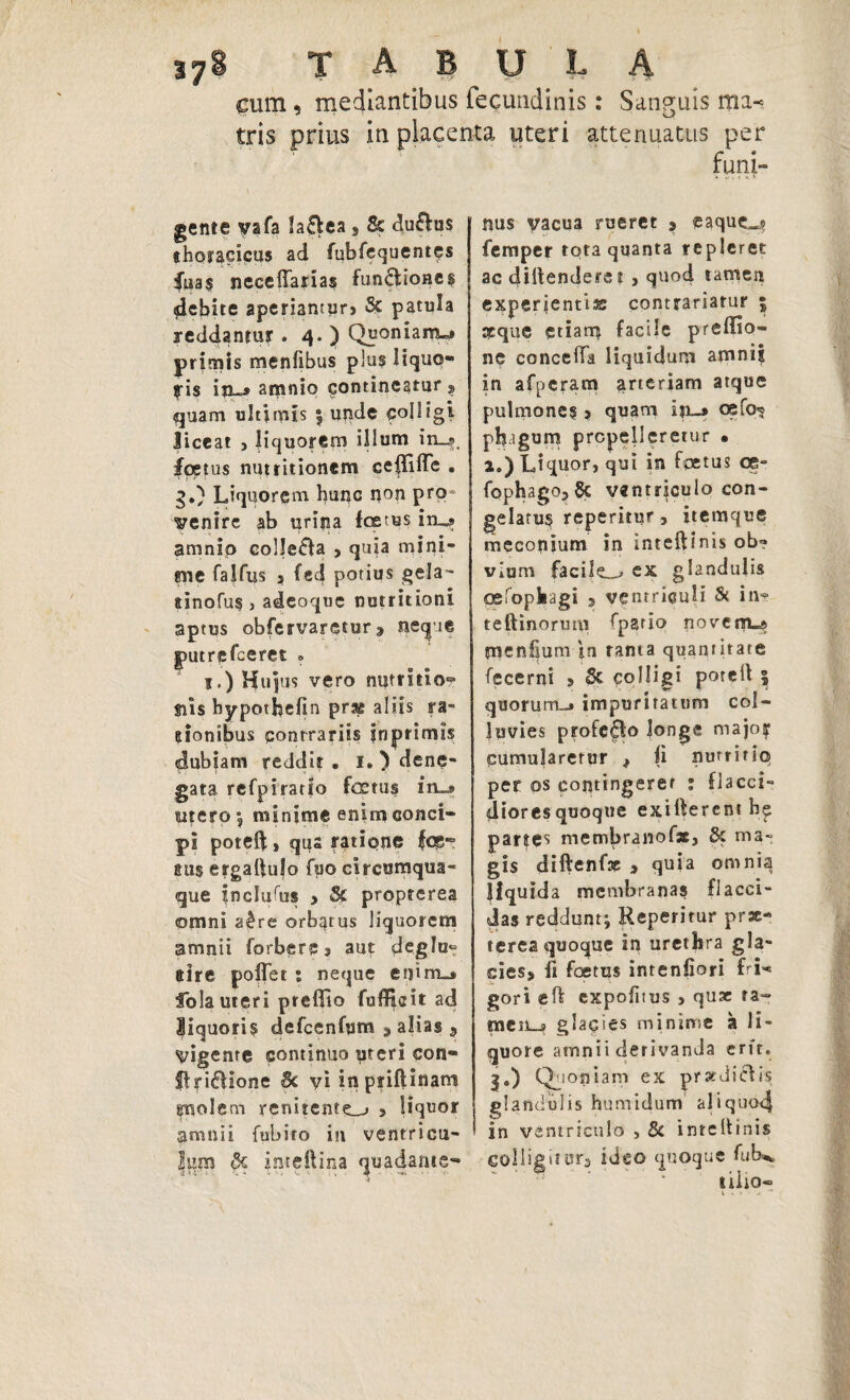 cum, mediantibus fequndinis: Sanguis rai< tris prius in placenta uteri attenuatus per funi- gente vafa Ia£tca 9 & du&us thoracicus ad fubfequentcs fuas neceffarias fun£fcioae§ debite aperiantur> & patula reddantur . 4. ) Quonianw primis menlibus plus lique¬ fis in»» amnio contineatur ? quam ultimis 5 unde colligi liceat , liquorem illum in_s foetus nutritionem ceffilTe . g.) Liquorem hunc non pro venire ab urina festus inu? amnio colle&a , quja mini¬ ane falfus 3 fed potius gela- ainofus } adeoque nutritioni aptus obfervaretur» neque putrefeeret » j.) Hujus vero nutritio? siis bypothefin prae aliis ra¬ sionibus contrariis inprimls dubiam reddit. i. ) dene¬ gata refpiratio festus iru» intero; minime enim conci¬ pi poteft, qus ratione ics™ sus ergalfulo fuo circumqua¬ que inclufus > & propterea omni a£re orbatus liquorem amnii forberpj aut deglu¬ ttire poffet : neque enim»* Sola uteri preflio fuffisit ad liquoris defcenfum 5 alias 9 vigente continuo uteri con- ffriffione Sc yi inpriftinam gnolem renitenter 3 liquor amnii fubiro in ventricu¬ lum !k jmeltina quadanie- nus yacua rueret ? eaqucL^ femper tota quanta repleret ac diltenderet , quod tamen experientis: contrariatur 5 aeque etiam facile preffio- ne eoncella liquidum amnif in afperam arteriam atque pulmones > quam iji_» cefo^ pbagum propelleretur • a.) Liquor, qui in foetus ce- fophagOjSc ventriculo con¬ gelatus reperitur, itemque meconium in inteftinis ob? vium facile_^ ex glandulis oefopkagi > ventriculi Si in? teftinorum Spatio novenu picnfium in tanta quantitate fecerni 3 & colligi poreit 5 quorum»* impuritatum col¬ luvies profero longe major cumularetur t |i nutritio per os contingeret : flacci¬ diores quoque exiiferent h? partes membrano fac, & ma¬ gis diftenfas > quia omnia liquida membranas flacci¬ das reddunt; Reperitur prae¬ terea quoque in urethra g!a- cies> II foetus intenfiori fri«* gori eft expolitus > quae ra- men_j? glacies minime a li¬ quore amnii derivanda erit. I») Quoniam ex pratdicUs glandulis humidum aliquo4 in ventriculo , & inrcltinis Golligitur3 ideo quoque fub^ tilio-