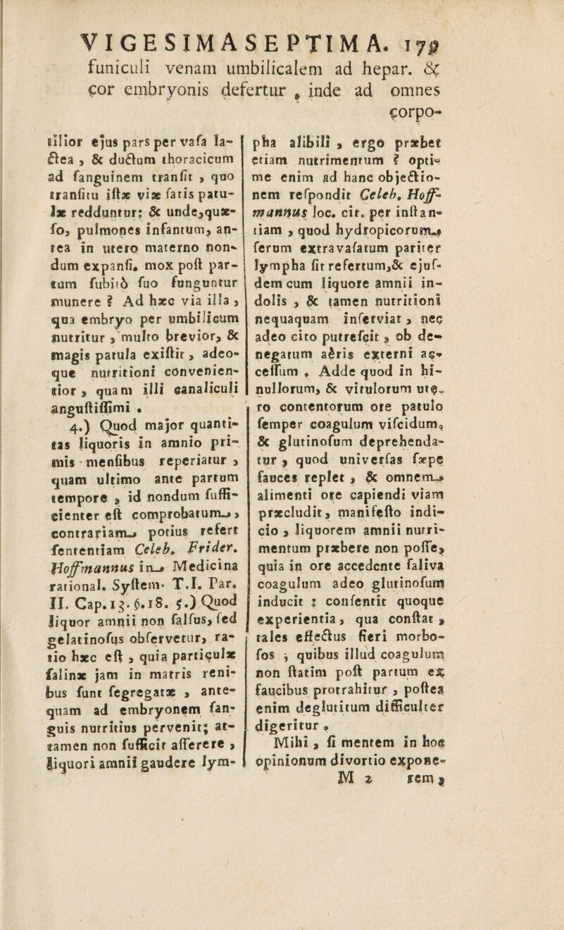 VIGE SIM ASEPTIM A. 170 funiculi venam umbilicalem ad hepar. Sc cor embryonis defertur 8 inde ad omnes corpo- fiilior ejus pars per vafa la- £lea , 8c du6lum thoracicum ad fanguinem tranfit > quo aranfitu iftae viae fatis patu¬ lae redduntur; 8c unde,qu96- fo, pulmones infantum, an¬ tea in utero materno non¬ dum expanfh mox poft par¬ tum fubit6 fuo funguntur munere ? Ad haec via illa , qua embryo per umbilicum nutritur , multo brevior, & magis patula exiftit, adeo- que nutritioni convenien- tior , quam illi canaliculi anguftiflimi • 4.) Quod major quanti¬ tas liquoris in amnio pri¬ mis menfibus reperiatur > quam ultimo ante partum tempore , id nondum fuffi- cienter eft comprobatum-* > contrariam-» potius refert fenrentiam Ccleb. Frider. JJojfmunnus in_» Medicina rational. Syftem* T.I. Par. II. Cap.ig.M8. *.) Q^ liquor amnii non falfus, fed gelatinofus obfervetur, ra¬ tio haec eft > quia parti^ui* falin* jam in matris reni¬ bus funt fegregatae , ante¬ quam ad embryonem fan- guis nutritius pervenit; at¬ tamen non fufficir atterere , liquori amnii gaudere lym¬ pha alibili , ergo praebes etiam nutrimentum ? opti« me enim ad hanc objeflio- nem refpondit Celeb, Hoffi* mannus loc. cit. per inftan* tiam , quod hydropicorum*» ferum extravafarum pariter lympha fitrefertum,& ejuf- dem cum liquore amnii in¬ dolis , Se tamen nutritioni nequaquam inferviat , nec adeo eito putrefeit , ob de¬ negatum a£ris externi a$* cettiim , Adde quod in hi- nullorum, & vitulorum ut^= ro contentorum ore patulo femper coagulum vifeidum, Se glutinofum deprehenda¬ tur 3 quod univerfas faepe fauces replet » & omnenru» alimenti ore capiendi viam praecludit, manifefto indi¬ cio , liquorem amnii nutri¬ mentum praebere non potte, quia in ore accedente faliva coagulum adeo glutinofuni inducit 3 confentit quoque experientia, qua conflat, tales effeflus fieri morbo- fos ^ quibus illud coagulum non ftatim poft partum ex faucibus protrahitur , pofles enim deglutitum difficulter digeritur » Mihi, fi mentem in hoe opinionum divortio expone- M 2 rem *