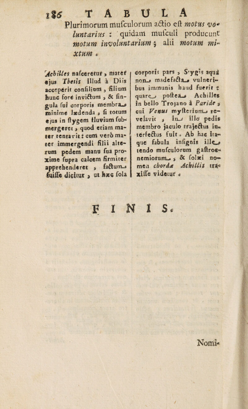 iU T A B U L A Plurimorum mufculorum adio eft motus <vo* luntarius i quidam muiculi producunt motum involuntarium: alii motum xtum « ‘Achilles nafceretuf» mater <§jus Thetis Illud a Diis acceperit confilium, filiam hunc fore invi&urri , Bc lin¬ gula fu! corporis membra.® minime laedenda s fi totum ejus io ftygem fluvium fub- mergeret j quod etiam ma¬ ter tentavit i cum vero ma¬ ter immergendi filii alte¬ rum pedem manu fua pro» xime fupra calcem firmiter apprehenderet » fa£lum^ fuiffe dicitur » ut fola corporis pars , S'yg°s aquj noa»» madefafla»# vulneri» hus immunis haud fuerit ° quare_j polleam Achilles in bello Trojano I Paride $ cui Venus myfierlom** re¬ velavit * iiu illo pedis membro Jaculo trajedus in® terfe£lus fuit * Ab hac Ita*** que fabula infignis ilIo> tendo mufculorum gafirci- nemiorunnL* » fk folaci no-» men chorda Achillis iflH xiiTe videtur 0 FINIS. Nomi