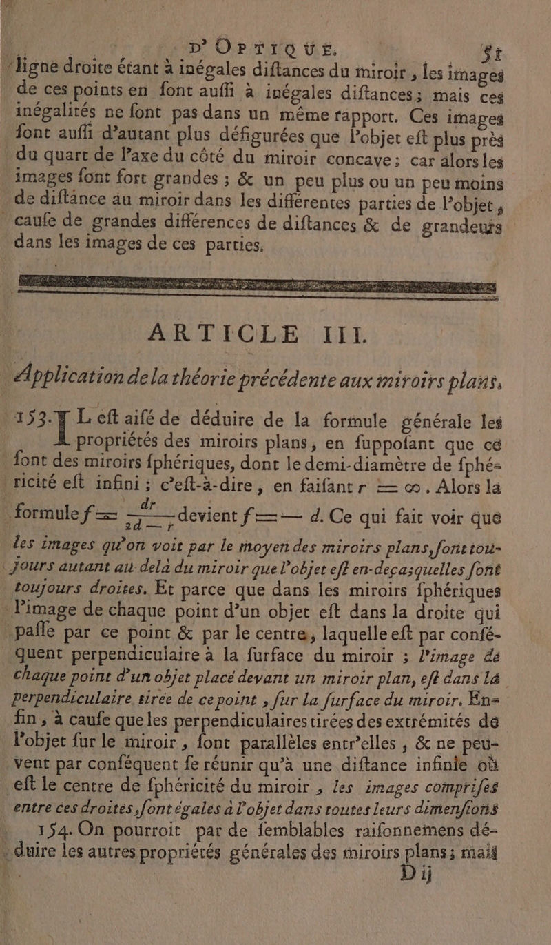 À PRE D'OPTIQUE. Go: ÿt ligne droite étant à inégales diftances du miroir , les images de ces points en font auffi à inégales diftances; mais ces inégalités ne font pas dans un même rapport. Ces images font aufi d’autant plus défigurées que Pobjet eft plus près du quart de axe du côté du miroir concave: car alorsles images font fort grandes ; & un peu plus ou un peu moins de diftance au miroir dans les différentes parties de l’objet , caufe de grandes différences de diftances & de grandeufs dans les images de ces parties. Application dela théorie précédente aux miroirs plans, 153.7 Left aifé de déduire de la formule générale Îes propriétés des miroirs plans, en fuppofant que ce font des miroirs fphériques, dont le demi-diamètre de fphé= ricité eft infini ; c’eft-à-dire, en faifantr — ©. Alors la \ ARS formule f— me les images qu'on voit par le moyen des miroirs plans, fonttou- ‘ Jours autant au dela du miroir que l’objet eff en-deca;quelles font toujours droites. Ét parce que dans les miroirs fphériques . l'image de chaque point d’un objet eft dans la droite qui pafle par ce point & par le centre, laquelle eft par confé- …Quent perpendiculaire à la furface du miroir ; l’image dé chaque point d'un objet placé devant un miroir plan, eff dans Là perpendiculaire sirée de ce point , fur La furface du miroir. En fin , à caufe que les perpendiculaires tirées des extrémités de l’objet fur le miroir , font parallèles entr’elles , & ne peu- vent par conféquent fe réunir qu’à une diftance infinie où eft le centre de fphéricité du miroir , les images comprifes entre ces droites, font égales a l’objet dans toutes leurs dimenfions , 154 On pourroit par de femblables raifonnemens dé- dure les autres propriétés générales des miroirs Nc maig devient f—:— d. Ce qui fait voir que