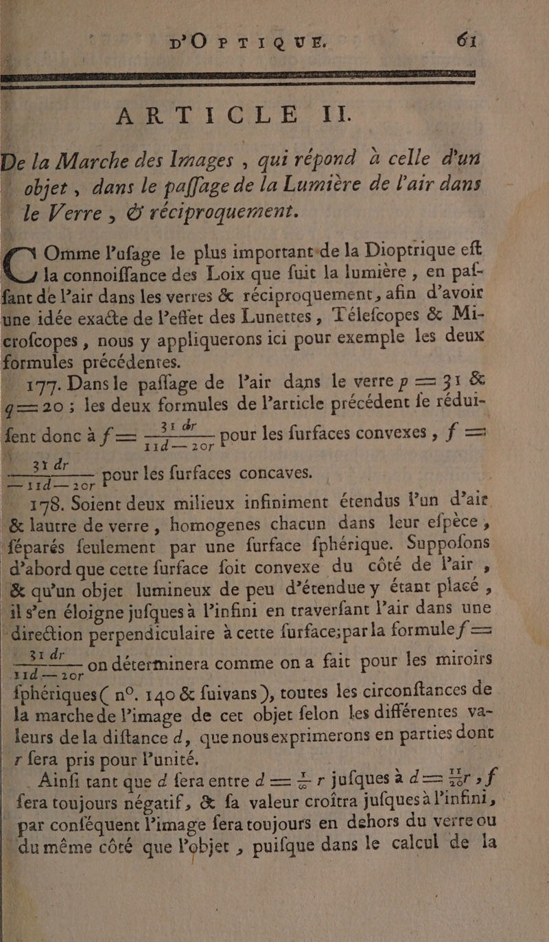 | PART LOL FE IT De la Marche des Images qui répond à celle d'un objet, dans le paflage de la Lumière de l'air dans … le Verre , © réciproquement. #7 Omme l’ufage le plus important-de la Dioptrique eff N la connoiffance des Loix que fuit la lumière , en paf- fant de L’air dans les verres &amp; réciproquement, afin d’avoir Une idée exacte de l'effet des Lunettes, Télefcopes &amp; Mi- crofcopes , nous y appliquerons ici pour exemple les deux formules précédentes. “ 177. Dansle pañlage de Pair dans le verre p = 31 &amp; g=— 20 ; les deux formules de Particle précédent fe rédui- | \ I dr fent donc à f— — pour les furfaces convexes , f = Li - 11d— 20r ï dr — pour les furfaces concaves. 178. Soient deux milieux infiniment étendus Pun d’ais &amp; laure de verre, homogenes chacun dans leur efpèce, Méparés feulement par une furface fphérique. Suppofons _ d’abord que cette furface foit convexe du côté de Pair, &amp; qu’un objet lumineux de peu d’érendue y étant placé , ils’en éloigne jufques à Pinfini en traverfant air dans une direction perpendiculaire à cette furface;par la formule f = | a on déterminera comme ona fait pour les miroirs fphériques( n°. 140 &amp; fuivans ), toutes les circonftances de la marche de l’image de cet objet felon les différentes va- leurs de la diftance d, que nousexprimerons en parties dont r fera pris pour l'unité. | | . Ainfi tant que d fera entre d — + r jufques ad—2r;f _ fera toujours négatif, &amp; fa valeur croîtra jufques à l'infini, … par conféquent image fera toujours en dehors du verre ou n du même côté que Pobjer , puifque dans le calcul de la