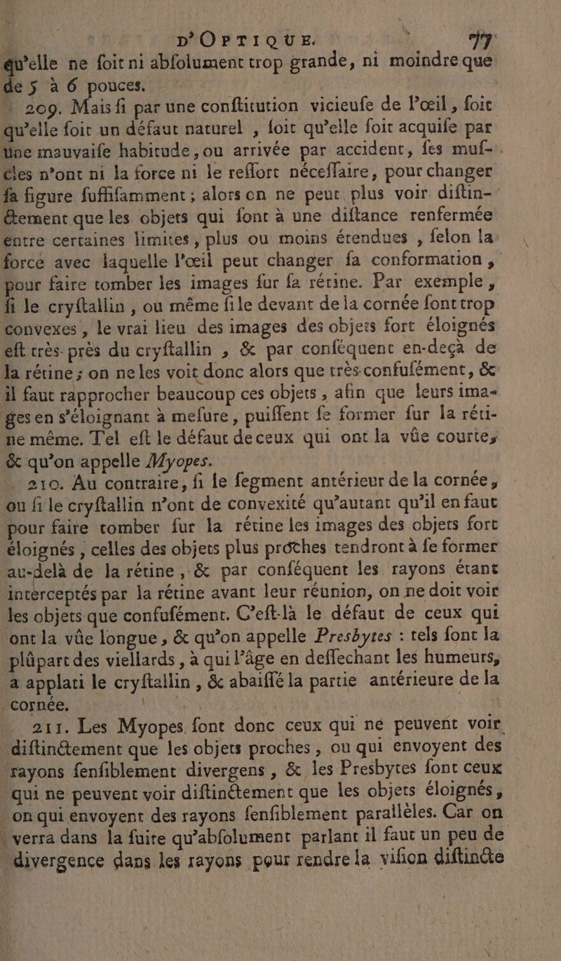 k an DOPTIQUE eu À @uelle ne foit ni abfolument trop grande, ni moindre que de ÿ à 6 pouces. » 209. Mais fi par une conftitution vicieufe de Poil, foit qu’elle foir un défaut naturel , foit qu’elle foit acquife par üne mauvaife habitude, ou arrivée par accident, fes muf-. cles n’ont ni la force ni le reMort néceffaire, pour changer fa figure fuffifamment ; alors on ne peut plus voir diftin- étement que les objets qui font à une diftance renfermée éntre certaines limites, plus ou moins étendues , felon la force avec laquelle l'œil peur changer fa conformation , pour faire tomber les images fur fa rétine. Par exemple, fi le cryftallin , ou même file devant de ia cornée fonttrop Convexes , Le vrai lieu des images des objets fort éloignés eft crès- près du cryftallin , &amp; par conféquent en-deçà de la rétine ; on ne les voit donc alors que très confufément, &amp; il faut rapprocher beaucoup ces objets , afin que leurs ima- ges en s’éloignant à mefure, puiflenc fe former fur la réti- he même, Tel eft le défaut deceux qui ont la vüe courte, &amp; qu’on appelle Myopes. 210. Au contraire, fi le fegment antérieur de la cornée, ou fi le cryftallin n’ont de convexité qu’autant qu’il en faut pour faire comber fur la rétine les images des objets fort éloignés , celles des objets plus prôthes rendront à fe former puors de la rétine, &amp; par conféquent les rayons étant intérceptés par la rétine avant leur réunion, on ne doit voir les objets que confufément. C’eft-là le défaut de ceux qui ont la vûe longue, &amp; qu’on appelle Presbytes : tels font la plûpart des viellards , à qui l’âge en deflechant les humeurs, a applati le cryftallin , &amp; abaiffé la partie antérieure de la cornée. 211. Les Myopes font donc ceux qui né peuvent voir, diftinétement que les objets proches , ou qui envoyent des rayons fenfiblement divergens , &amp; Îles Presbytes font ceux qui ne peuvent voir diftinétement que les objets éloignés, » on qui envoyent des rayons fenfiblement parallèles. Car on “verra dans la fuite qu'abfolument parlant il faut un peu de divergence dans Les rayons pour rendre la vifon diflinéte il