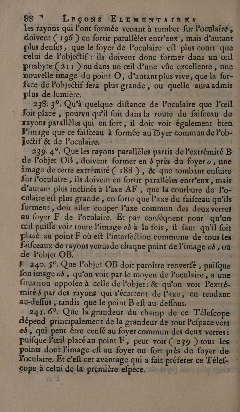 les rayons qui l'ont formée venant à romber fur Poculaire, doivent ( 196 } en fortir parallèles entr’eux , mais d’autant plus denfes, que le foyer de loculaire eft plus court que celui de Pobje&amp;if : ils doivent donc former dans un œil presbyte ( 211 ) ou dans un œil d’une vûe excellente , une nouvelle image du point O, d’autant plus vive, que la fur- face de Pobjectif fera plus grande, ou quelle aura admis plus de lumière. | 238. 39. Qu’à quelque diftance de Poculaire que l'œil foit placé ; pourvu qu’il foit dans la route du faifceau de rayons parallèles qui en fort, il doit voir également bien Pimage que ce faifceau à formée au foyer commun de lob- jeif &amp; de l’oculaire. 239. 4°. Que les rayons parallèles partis de Pextrémité B de l'objet OB , doivent former en 4 près du foyer o , une image de cette extrémité ( 188 ), &amp; que tombant enfuite : fur Poculaire , ils doivent en fortir parallèles entr’eux , mais d'autant plus inclinés à l’axe AF , que la courbure de lPo- culaise eft plus grande , en forte que l’axe du faifceau qu'ils forment , doir aller couper l’axe commun des deux verres au foyer F de Poculaire. Et par conféqnent pour qu’un œil puiffe voir toute l’image 0 à la fois, il faut qu’il foit placé au point F où eft l’interfection commune de tous les faifceaux de rayons venus de chaque point de l’image ob, ou de Pobjet OB. | F 240. 5°. Que Pobjet OB doit paroître renverfé , puifque fon image oh , qu’on voit par le moyen de Poculaire, a une fituation oppofée à celle de Pobjet: &amp; qu’on voit Pextré- #mité à par des rayons qui s’'écartent de Paxe, en tendant au-deffus , tandis que le point B eft au-deffous. 241. 6°. Que la grandeur du champ de ce Télefcope dépend principalement de la grandeur de tout l’efpace vers ob, qui peut être cenfé au foyer commun des deux verres: ! puifque l’œil placé au point F, peut voir (239 }tous les … points dont l’image eft au foyer ou fort près du foyer de l'oculaire. Et c’eft cer avantage qui a fait préferer ce Télef cope à celui de la première efpèce. : Js* ?