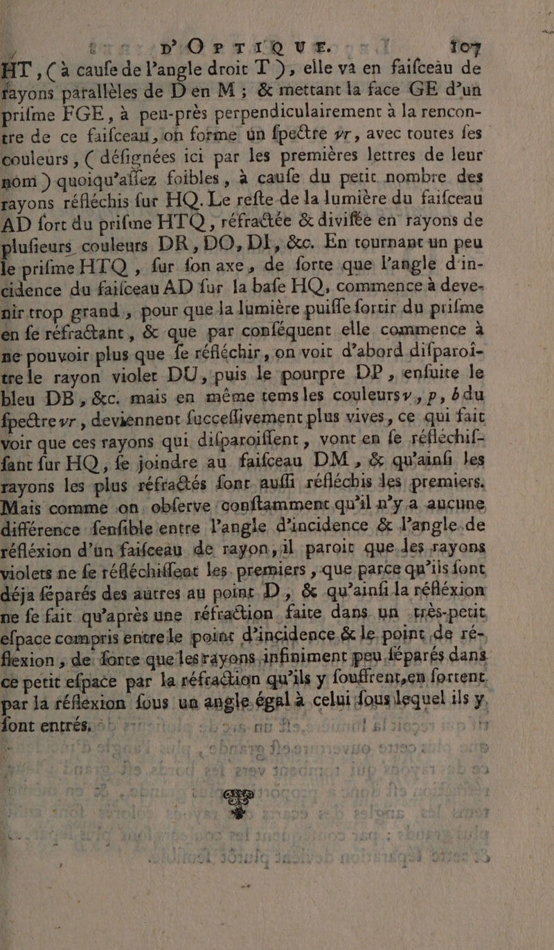 da trariPiOQ er Tu vÆ cri To? HT ,( à caufe de l’angle droit T }, elle va en faifceäu de fayons parallèles de Den M; &amp; mettant la face GE d’un prime FGE, à peu-près perpendiculairement à la rencon- tre de ce faifcean, oh forme ün fpeëtre yr, avec toutes fes couleurs , ( défignées ici par les premières lettres de leur mom ) quoiqu’afiez foibles, à caufe du petit nombre des rayons réfléchis fur HQ. Le refte de la lumière du faifceau AD fort du prifme HTQ, réfrattée &amp; divifée en rayons de pr couleurs DR, DO, DE, &amp;c. En tournant un peu le prifme HTQ , fur fon axe, de forte que langle d'in- cidence du faïfceau AD fur la bafe HQ, commence à deve- nirtrop grand, pour que la lumière puifle forcir du prifme en fe réfraétant, &amp; que par conféquent elle commence à ne pouvoir plus que fe réfléchir, on voit d’abord difparoi- trele rayon violer DU, puis le pourpre DP , enfuite le bleu DB , &amp;c. mais en même temsles couleursy, p, bdu fpedre wr , deviennent fucceflivement plus vives, ce qui fait Voir que ces rayons qui. difparoiflent, vont en fe réfléchif- fanc fur HQ, fe joindre au faifceau DM, &amp; qu'ainf les rayons les plus réfractés fonc aufli réfléchis des premiers. Mais comme on. obferve conftamment qu'il nya aucune différence fenfble entre l'angle d'incidence &amp; langle.de réfléxion d’ün faifceau de rayon,äl paroit que.des rayons violets ne fe réfléchiffeat les. premiers , que parce qu’ils font déja fparés des autres au point D, &amp; qu’ainf.la réfléxion ne fe fair qu'après une réfraction. faite dans un .prés-petit efpace compris entre le poinc d'incidence &amp; le point de ré- flexion ; de: forte que lesräyons infiniment peu Héparés dans ce petit efpace par la réfraction qu’ils y foufirent,en fortent. par la réflexion fous ua angle. égal à celui fous lequel ils y, font entrés, =: :: D'ars tu EM Ni gite | A vd 4 * fn 4 ” Æ d à # V 0 #. : 