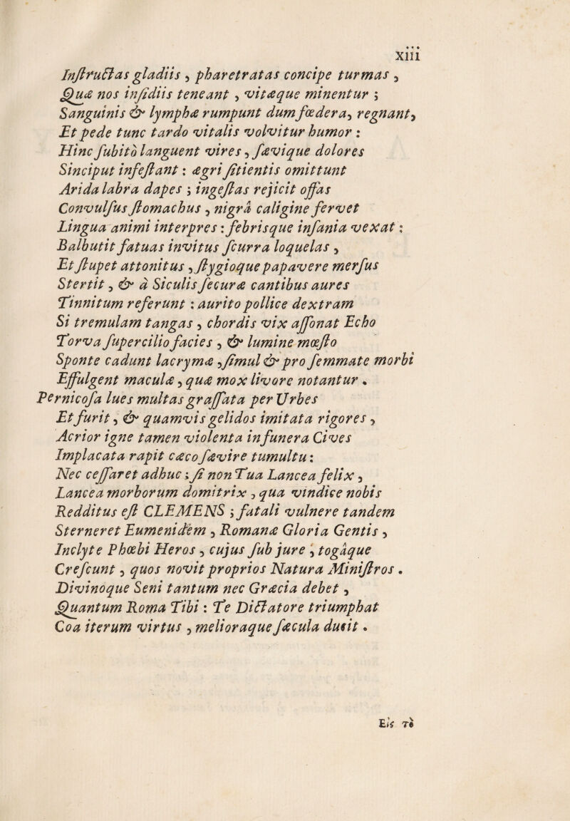 X121 InflnuBas gladiis 5 pharetratas concipe turmas 5 Qiue nos injidiis teneant &gt; vit&amp;que minentur ; Sanguinis &amp; lymphtf rumpunt dumfoedera3 regnant* Et pede tunc tardo vitalis volvitur humor : Hinc fubitb languent vires 5favique dolores Sinciput infejlant: &lt;egri Jitientis omittunt Arida labra dapes ; ingeflas rejicit offas Convulfus Jlomachus 3 nigra caligine fervet Lingua animi interpres: febris que infania vexat 1 Balbutit fatuas invitus fcurra loquelas 3 Etflupet attonitus ,fiygioquepapavere merfus Stertit 3 &amp; d Siculis fecura cantibus aures Tinnitum referunt: aurito pollice dextram Si tremulam tangas 5 chordis vix affonat Echo Torva fup er cilio facies ? &amp; lumine moefto Sponte cadunt lacrymee ?fimul &amp; pro fernmate morbi Effulgent maculet 5 quee mox livore notantur • Pernicofa lues multasgraffata per Urbes Et furit 3 &amp; quamvis gelidos imitata rigores 3 Acrior igne tamen violenta infunera Cives Implacata rapit ceeco fetvire tumultu: Nec ceffaret adhuc; fi non Tua Lancea felix 5 Lancea morborum domitrix 1 qua vindice nobis Redditus efl CLEMENS ; fatali vulnere tandem Sterneret Eumenidem 3 Romana Gloria Gentis 5 Inclyte Phoebi Heros 3 cujus fub jure 5 togaque Crefcunt 3 quos novit proprios Natura Minijlros. Divinoque Seni tantum nec Greecia debet 3 Quantum Roma Tibi : Te Diftatore triumphat Coa iterum virtus ? melioraque f&lt;ecula ducit. E u T®