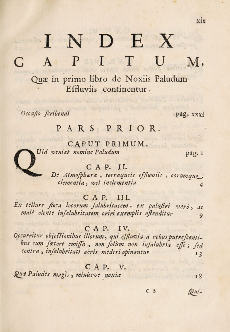 I D E c A P I T U M. Qu£ in primo libro de Noxiis Paludum Effluviis continentur. Occafio fcribendi PARS PRIOR. CAPUT PRIMUM. Uid veniat nomine Paludum pag. xxxi pag. t GAP- II. De Atmofph&lt;era 5 terraqueis f clementia 3 vel inclementia uvns 3 €Qrumque3 4 e a p, ii i. Ex tellure ficca locorum falubritatem . ex palujlri vero 3 infalubritatem oriri exemplis qflenditur g C A P, IV. Occurritur objectionibus illorum 5 effluvia d rebusputrefcenti-* bus cum fcetore emiffa 5 non folum non injalubria efje $ fed contra ? infalubr itat i aeris mederi opinantur jj GAP. V. Paludes magis 5 minusve noxitf 1$ £)ui- C 2