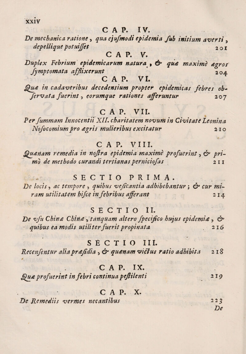 C A P. IV. De mechanica ratione &gt; qua ejufmodi epidemia fub initium averti , depellique potuiffct 201 C A P. V. Duplex Febrium epidemicarum natura , it* qu&lt;s maxime agros fymptomata afflixerunt 2oa C A P- VI. Qua in cadaveribus decedentium propter epidemicas febres ob~ fervat a fuerint 7, e orumque rationes afferuntur 207 GAP. VII. Fer fummam Innocentii XII. charitatem novum in Civitate Leonina Nofocomiumpro eegris mulieribus excitatur 210 GAP. VIII. Quanam remedia in noflra epidemia maxime profuerint 0 &amp; pri¬ mo de methodo curandi tertianasperniciofas 2 11 SECTIO PRIMA. De locis ? ac tempore 3 quibus veficantia adhibebantur 5 &amp; cur mi¬ ram utilitatem hifce in febribus afferant 214 SECTIO II. De vfu Chinee Chince 5 tanquam altero fpecifico hujus epidemi&lt;£ 7 &amp; quibus ea modis utiliter fuerit propinata . 216 SECTIO III. Recenfentur aliapreefidia 5 &amp; quanam vicius ratio adhibita 218 c A P. IX. . 1 Quse profuerint in febri continua pcjlilenti 219 C A P. X. De Remediis vermes necantibus 225 De