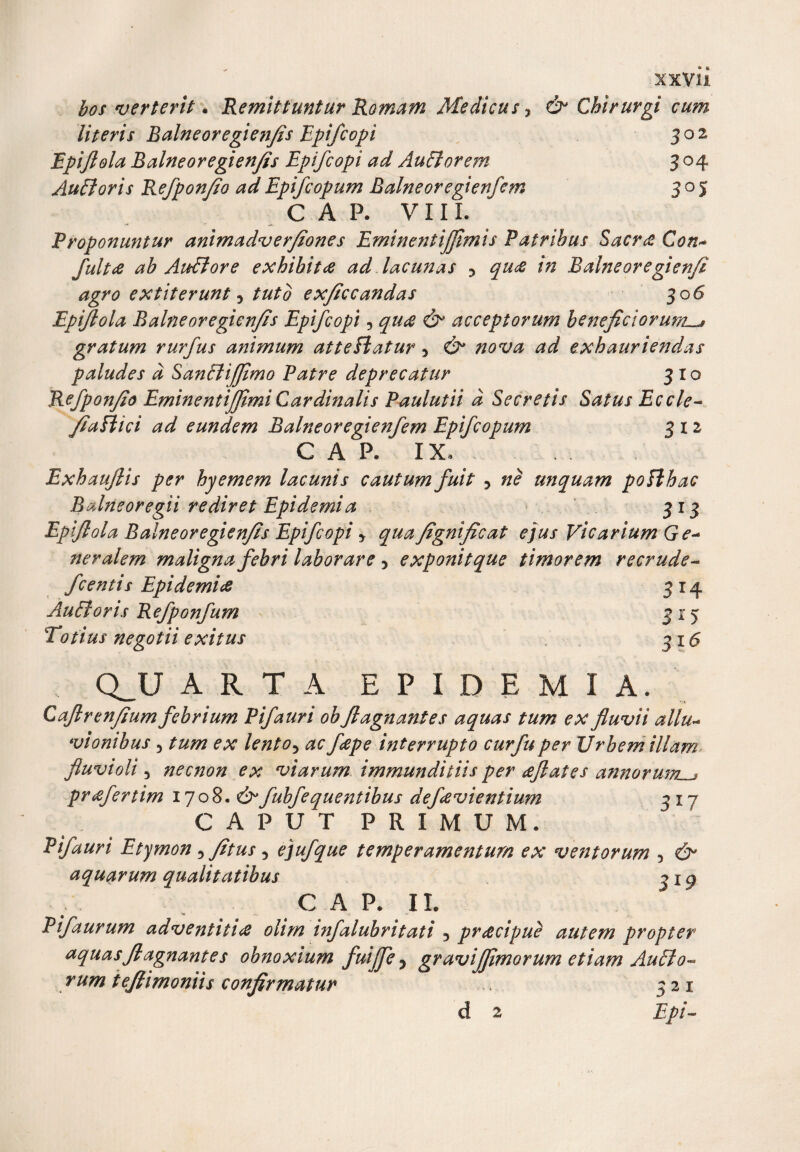 xxvu bos verterit. Remittuntur Romam Medicus, &amp; Chirurgi cum literis Balneoregienfis Epifcopi 302 Epiftola Balneoregienfis Epifcopi ad Auctorem 3 04 Audi oris Refponfio ad Epifcopum Balneoregienfem 305 C A P. VIII. Proponuntur animadverfiones Eminentijftmis Patribus Sacra Con* fultae ab Audiore exhibita ad lacunas y qua in Balneoregienfi agro extiterunt 5 tuto exficcandas 30 6 Epiftola Balneoregienfis Epifcopi 5 qua &amp; acceptorum beneficiorumu* gratum rurfus animum atteflatur 5 ad exhauriendas paludes d Sandliffimo Patre deprecatur 310 Refponfio Eminentijfimi Cardinalis Paulutii d Secretis Satus Eccle- fiaflici ad eundem Balneoregienfem Epifcopum 312 C A P. IX, Exhauflis per hyemem lacunis cautum fuit y ne unquam poflhac Balneoregii rediret Epidemi a 313 Epiftola Balneoregienfis Epifcopi y qua fignificat ejus Vicarium Ge~ fjeralem maligna febri laborare y exponit que timorem recrude- fcentis Epidemice 314 Audi oris Refponfum 315 Totius negotii exitus 315 Q_U ARTA E P I D E M I A. Caftrenfiumfebrium Pifauri obftagn antes aquas tum ex fluvii allu- vionibus 5 tum ex lentoy ac feepe interrupto curfuper Urbem illam fluvioli 3 necnon ex viarum immunditiis per aftates annorum prcefertim 1708. fubfequentibus defcevientium 217 CAPUT PRIMUM. Pifauri Etymon 5 fitus 5 ejufque temperamentum ex ventorum 5 eS* aquarum qualitatibus 319 C A P. 11. Pifaurum adventitics olim infalubritati 3 praecipue autem propter aquasftagnantes obnoxium fuijfe y gravijfimorum etiam Audio- rum teftimoniis confirmatur 321 d 2 Epi-