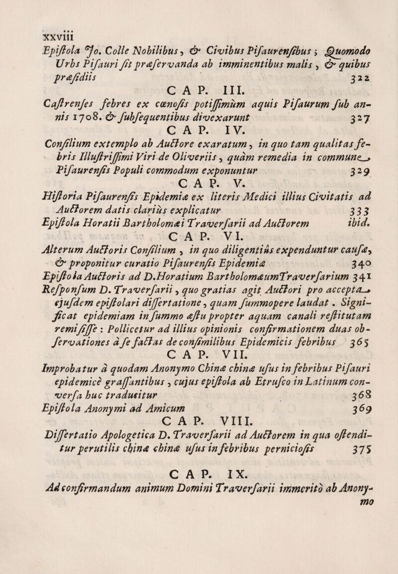 Epijiola fo. Colle Nobilibus 5 &amp; Civibus Pifauren/tbus $ Quomodo Urbs Pifauri/it praefervanda ab imminentibus malis 5 d^ quibus pr ce/i diis 322 GAP. III. Cajlrenjes febres ex coeno/is potiffimum aquis Pifaurum fub an¬ nis 1708. d^ fubfequentibus divexarunt 327 C A P. IV. Con/ilium extemplo ab AuFlore exaratum 5 in quo tam qualitas fe¬ bris IlluJlriJJimi Viri de Oliveriis 3 quam remedia in commune^ Pifauren/is Populi commodum exponuntur 329 G A P. V. oria Pifauren/is Epidemice ex literis Medici illius Civitatis ad AuFlorem datis clarius explicatur 333 Epijiola Horatii Bartholomrfi Traverfarii ad Auctorem ibid• CAR VI. Alterum AuFloris Con/ilium * in quo diligentius expenduntur caufe, &amp; proponitur curatio Pifauren/is Epidemite 340 Epijiola AuFloris ad DMoratium Bartholom&amp;umTraverfarium 341 Refpoitfum D. Traverfarii, quo gratias agit AuFlori pro accepta-* ejufdem epijlolari differt atione 5 quam fummopere laudat. Signi¬ ficat epidemiam infummo eejlu propter aquam canali rejlitutam remi/iffe : Pollicetur ad illius opinionis confirmationem duas ob- fervationes d fe faFlas de con/imilibus Epidemicis febribus 36 5 CAR VII. Improbatur d quodam Ananymo Chinee chince ufus in febribus Pifauri epidemice graffantibus , cujus epijiola ab Etrufco in Latinum con- verfa huc traducitur 368 Epijiola Anonymi ad Amicum 369 CAR VIII. Differtatio Apologetica D. Traverfarii ad AuFlorem in qua o/lendi- tur perutilis chinee china ufus in febribus perniciofes 375 CAR IX. Ad confirmandum animum Domini Traverfarii immerito ab Anony* mo