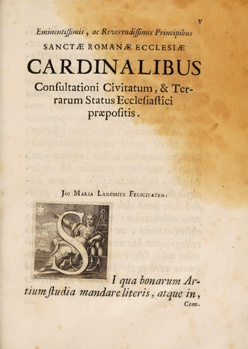 > ■ i •. 'Eminenttjjimis , ac Revermdijjimis Principibus SANCTiE ROMANAE ECCLESIAE CARDINALIBUS Confultationi Civitatum, & Ter¬ rarum Status Ecclefiaftici praepofitis. Jo- Maria Lancisius Fe licitatjem » l;-, - • I qua bonarum Ar¬ tium fiudi a mandare literis i atque in. Com~